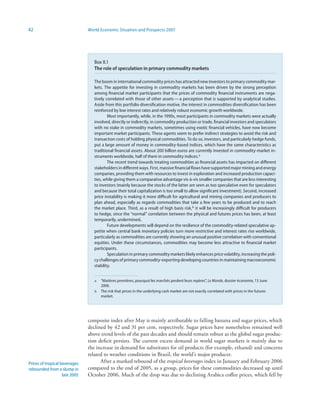 42                              World Economic Situation and Prospects 2007




                                   Box II.1
                                   The role of speculation in primary commodity markets

                                   The boom in international commodity prices has attracted new investors to primary commodity mar-
                                   kets. The appetite for investing in commodity markets has been driven by the strong perception
                                   among financial market participants that the prices of commodity financial instruments are nega-
                                   tively correlated with those of other assets — a perception that is supported by analytical studies.
                                   Aside from this portfolio diversification motive, the interest in commodities diversification has been
                                   reinforced by low interest rates and relatively robust economic growth worldwide.
                                           Most importantly, while, in the 1990s, most participants in commodity markets were actually
                                   involved, directly or indirectly, in commodity production or trade, financial investors and speculators
                                   with no stake in commodity markets, sometimes using exotic financial vehicles, have now become
                                   important market participants. These agents seem to prefer indirect strategies to avoid the risk and
                                   transaction costs of holding physical commodities. To do so, investors, and particularly hedge funds,
                                   put a large amount of money in commodity-based indices, which have the same characteristics as
                                   traditional financial assets. About 200 billion euros are currently invested in commodity-market in-
                                   struments worldwide, half of them in commodity indices. a
                                           The recent trend towards treating commodities as financial assets has impacted on different
                                   stakeholders in different ways. First, massive financial flows have supported major mining and energy
                                   companies, providing them with resources to invest in exploration and increased production capaci-
                                   ties, while giving them a comparative advantage vis-à-vis smaller companies that are less interesting
                                   to investors (mainly because the stocks of the latter are seen as too speculative even for speculators
                                   and because their total capitalization is too small to allow significant investment). Second, increased
                                   price instability is making it more difficult for agricultural and mining companies and producers to
                                   plan ahead, especially as regards commodities that take a few years to be produced and to reach
                                   the market place. Third, as a result of high basis risk,b it will be increasingly difficult for producers
                                   to hedge, since the “normal” correlation between the physical and futures prices has been, at least
                                   temporarily, undermined.
                                           Future developments will depend on the resilience of the commodity-related speculative ap-
                                   petite when central bank monetary policies turn more restrictive and interest rates rise worldwide,
                                   particularly as commodities are currently showing an unusual positive correlation with conventional
                                   equities. Under these circumstances, commodities may become less attractive to financial market
                                   participants.
                                           Speculation in primary commodity markets likely enhances price volatility, increasing the poli-
                                   cy challenges of primary commodity-exporting developing countries in maintaining macroeconomic
                                   stability.


                                   a   “Matières premières, pourquoi les marchés perdent leurs repères”, Le Monde, dossier économie, 13 June
                                       2006.
                                   b   The risk that prices in the underlying cash market are not exactly correlated with prices in the futures
                                       market.




                                composite index after May is mainly attributable to falling banana and sugar prices, which
                                declined by 42 and 31 per cent, respectively. Sugar prices have nonetheless remained well
                                above trend levels of the past decades and should remain robust as the global sugar produc-
                                tion deficit persists. The current excess demand in world sugar markets is mainly due to
                                the increase in demand for substitutes for oil products (for example, ethanol) and concerns
                                related to weather conditions in Brazil, the world’s major producer.
Prices of tropical beverages          After a marked rebound of the tropical beverages index in January and February 2006
rebounded from a slump in       compared to the end of 2005, as a group, prices for these commodities decreased up until
                    late 2005   October 2006. Much of the drop was due to declining Arabica coffee prices, which fell by
 