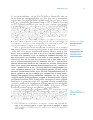 International trade                                 43



17.5 per cent between January and June 2006. The decline in Robusta coffee prices over
the same period was less pronounced (4 per cent). Since June, prices in both categories
have risen again. Even though by October the index was still 5 per cent below its January
level, it was 4 per cent higher than its annual average in 2005. By the end of the year and
into 2007, Arabica prices are likely to come under downward pressure as a consequence of
an anticipated expansion of world production by about 14 per cent during the 2006-2007
production cycle. The expansion in coffee production is led by Brazil, where it is up by 25
per cent. The resulting fears of oversupply and the relatively high Robusta prices could lead
to a decline in demand for Robusta coffees relative to Arabicas. Cocoa prices have remained
relatively stable between January and August 2006, but have dropped by 5 per cent since
then. Market conditions may continue to change, however, depending on the political situ-
ation in Côte d’Ivoire, the largest cocoa producer.3
       During the first ten months of 2006, oilseed prices increased by 13 per cent after some
fluctuations. The most dynamic oilseed has been palm oil, which recorded a 20 per cent                          Increases in palm oil prices
increase between January and October, mainly owing to the rise in crude oil prices and the                      dominated the oilseed
resulting increased demand in palm oil for the production of biodiesel.                                         price index
       Prices of agricultural raw materials rose by 16.5 per cent in the first six months of
2006, but began to decrease thereafter, registering a decline of 15 per cent between June and                   Fluctuations in the
October 2006. During the year, price fluctuations have been influenced mainly by move-                          price of agricultural raw
ments in international rubber prices. After an increase by 29 per cent in the first half of the                 materials are driven by
                                                                                                                developments in the
year, rubber prices fell back by 20.5 per cent between June and October, resulting in only a                    natural rubber market
slight price increase of 2 per cent over the first ten months. While the pronounced decline in
the second half of the year was in line with the decline in crude oil prices, rubber prices are
expected to continue on an upward trend over the medium term. This is a result of continu-
ing strong demand, mostly from China, and a continued shift in demand from synthetic to
natural rubber, as oil prices are expected to moderate only slightly in 2007. Moreover, since
rubber is a perennial crop and because it takes several years before a newly planted tree yields
rubber, supply cannot adjust quickly to changing demand conditions. It is worth mention-
ing that the shortage of natural rubber in part also results from rapidly rising demand for
supersize tyres used on large trucks and other heavy equipment from the mining industry.
Because of the tyre shortage, delivery times for large trucks have at times over the past year
exceeded six months. The situation does not seem about to change as, according to Interna-
tional Rubber Study Group (IRSG) forecasts, rubber consumption (all sources combined)
should increase by 4 per cent a year until 2009, with natural rubber use growing by 4.7 per
cent per year. In addition, the planned removal of Chinese import duties on natural rubber
(currently at 20 per cent) at the end of 2006 is likely to lead to a further increase in Chinese
demand and, consequently, generate renewed pressure on international prices.
       After a 7 per cent decline between January and May 2006, cotton prices recovered
by 5 per cent between May and October. Prices are expected to remain firm in the months                         After an initial decline,
to come since the supply deficit is expected to reach 1.2 million tons in the 2006/07 crop                      cotton prices firmed up in
year, according to the forecast of the International Cotton Advisory Committee (ICAC).                          late 2006
A major factor behind this is the growth in Chinese mill demand (up by 6 per cent com-
pared to crop year 2005/06). However, decisions and measures taken by the main cotton-

  3   United Nations Security Council resolution 1721, adopted on 1 November 2006, endorsed the deci-
      sion of the Peace and Security Council of the African Union to extend the mandates of the President
      and the Prime Minister of Côte d’Ivoire for another year. Elections are expected to be organized before
      31 October 2007.
 