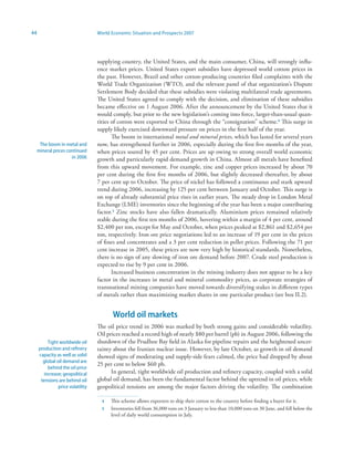 44                                World Economic Situation and Prospects 2007




                                  supplying country, the United States, and the main consumer, China, will strongly influ-
                                  ence market prices. United States export subsidies have depressed world cotton prices in
                                  the past. However, Brazil and other cotton-producing countries filed complaints with the
                                  World Trade Organization (WTO), and the relevant panel of that organization’s Dispute
                                  Settlement Body decided that these subsidies were violating multilateral trade agreements.
                                  The United States agreed to comply with the decision, and elimination of these subsidies
                                  became effective on 1 August 2006. After the announcement by the United States that it
                                  would comply, but prior to the new legislation’s coming into force, larger-than-usual quan-
                                  tities of cotton were exported to China through the “consignation” scheme.4 This surge in
                                  supply likely exercised downward pressure on prices in the first half of the year.
                                         The boom in international metal and mineral prices, which has lasted for several years
      The boom in metal and       now, has strengthened further in 2006, especially during the first five months of the year,
     mineral prices continued     when prices soared by 45 per cent. Prices are up owing to strong overall world economic
                      in 2006     growth and particularly rapid demand growth in China. Almost all metals have benefited
                                  from this upward movement. For example, zinc and copper prices increased by about 70
                                  per cent during the first five months of 2006, but slightly decreased thereafter, by about
                                  7 per cent up to October. The price of nickel has followed a continuous and stark upward
                                  trend during 2006, increasing by 125 per cent between January and October. This surge is
                                  on top of already substantial price rises in earlier years. The steady drop in London Metal
                                  Exchange (LME) inventories since the beginning of the year has been a major contributing
                                  factor.5 Zinc stocks have also fallen dramatically. Aluminium prices remained relatively
                                  stable during the first ten months of 2006, hovering within a margin of 4 per cent, around
                                  $2,400 per ton, except for May and October, when prices peaked at $2,861 and $2,654 per
                                  ton, respectively. Iron ore price negotiations led to an increase of 19 per cent in the prices
                                  of fines and concentrates and a 3 per cent reduction in pellet prices. Following the 71 per
                                  cent increase in 2005, these prices are now very high by historical standards. Nonetheless,
                                  there is no sign of any slowing of iron ore demand before 2007. Crude steel production is
                                  expected to rise by 9 per cent in 2006.
                                         Increased business concentration in the mining industry does not appear to be a key
                                  factor in the increases in metal and mineral commodity prices, as corporate strategies of
                                  transnational mining companies have moved towards diversifying stakes in different types
                                  of metals rather than maximizing market shares in one particular product (see box II.2).


                                        World oil markets
                                  The oil price trend in 2006 was marked by both strong gains and considerable volatility.
                                  Oil prices reached a record high of nearly $80 per barrel (pb) in August 2006, following the
          Tight worldwide oil     shutdown of the Prudhoe Bay field in Alaska for pipeline repairs and the heightened uncer-
     production and refinery      tainty about the Iranian nuclear issue. However, by late October, as growth in oil demand
     capacity as well as solid    showed signs of moderating and supply-side fears calmed, the price had dropped by about
       global oil demand are
                                  25 per cent to below $60 pb.
          behind the oil price
        increase; geopolitical          In general, tight worldwide oil production and refinery capacity, coupled with a solid
      tensions are behind oil     global oil demand, has been the fundamental factor behind the uptrend in oil prices, while
               price volatility   geopolitical tensions are among the major factors driving the volatility. The combination

                                    4   This scheme allows exporters to ship their cotton to the country before finding a buyer for it.
                                    5   Inventories fell from 36,000 tons on 3 January to less than 10,000 tons on 30 June, and fell below the
                                        level of daily world consumption in July.
 