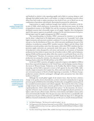 48                             World Economic Situation and Prospects 2007




                               and biodiesel in vehicles is also expanding rapidly and is likely to continue doing so, and,
                               although their global market share is still modest, it is high in individual countries where
                               efforts have been made to replace petroleum (two thirds of new cars in Brazil run on any
                               combination of petroleum and ethanol), illustrating the potential for substitution.
          Improved supply             Improvements in supply conditions brought some stability to oil markets in the lat-
 conditions brought some       ter part of 2006, which eased prices. In particular, the calm hurricane season, the easing
    stability to oil markets   of geopolitical tensions in the Middle East and the restoration of production facilities in
                               developed countries had a favourable impact on oil supply. Together, these developments
                               signify that capacity squeezes are gradually ceasing to be the main determinant of oil prices,
                               leaving larger scope for supply management by OPEC countries.
                                      This notwithstanding, in October, OPEC announced its intention to cut produc-
                               tion by about 1 mbpd from its 28 mbpd quota to keep prices at a “reasonable” level, citing
                               higher inventories and uncertain economic conditions. It is not the reduction in oil produc-
                               tion per se, but the distribution of these cuts, which may prove problematic because of the
                               imbalance in production among OPEC member countries. Algeria and the Libyan Arab
                               Jamahiriya currently produce more than their quota, while other OPEC members that face
                               persistent supply constraints are consistently under their quota. For example, in Nigeria,
                               oil production is often disrupted by civil unrest and attacks on oil stations; in Venezuela
                               production has been below its quota since the oil-workers strike in 2002; and in Indonesia,
                               ageing oil fields and bureaucratic delays allow that country to reach barely 60 per cent of its
                               1.45 mbpd quota.9 Therefore, if a consensus cannot be reached regarding the allocation of
                               production cuts among the countries, the reductions may not have the intended impact of
                               keeping oil prices above the $55-$65 pb floor set by OPEC.
                                      In the non-OPEC countries, oil supply is expected to improve only slightly in 2006 as
                               better-than-expected developments in the United States and developing countries balance
                               the inertia in Western Europe. Production at the Prudhoe Bay field in Alaska is steadily
                               increasing, and the field is expected to return to full capacity by the end of 2006. Addi-
                               tionally, output increased in the Caspian Sea, Africa and Latin America, where the fruit of
                               new investment projects in Brazil is finally beginning to materialize. In Western Europe,
                               production remains relatively unchanged—although safety precautions have shut down
                               facilities in Norway.0
                                      Although the overall global supply of oil remains intact, there has been a distinct
      Paradoxically, strong    change in the quality of new oil production, as lower investment and production in ageing
     economic growth has       premium-grade oil fields has been dwindling. Paradoxically, strong global economic growth
      curtailed investment     has curtailed investment projects and refinery upgrades. The reason for this is that, as long
      projects and refinery
                  upgrades
                               as high oil prices do not dampen economic growth, there is no incentive for producers to
                               expand production, which could ultimately lower prices. In the meantime, the increas-
                               ing share of heavier, more corrosive crudes in the total oil supply has placed a premium on
                               lighter crude oil such as Brent Crude, which has a lower density and sulphur content and is
                               more environmentally friendly. Over the past two years, there has been a considerable wid-
                               ening between the price of Brent premium and OPEC basket (see figure II.7), although this
                               difference lessened considerably in the latter part of the year as overall oil demand slowed.

                                 9   See Robert Kaufmann, “The forecast for world oil markets”, op. cit.
                                0   See Organization of the Petroleum Exporting Countries (OPEC), “Monthly Oil Market Report”, Octo-
                                     ber 2006, available from http://www.opec.org/home/Monthly%20Oil%20Market%20Reports/2006/
                                     mr102006.htm.
                                   See EIA, Annual Energy Outlook, 2006, available from http://www.eia.doe.gov/oiaf/aeo/index.html.
 