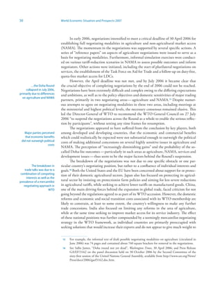 50                               World Economic Situation and Prospects 2007




                                        In early 2006, negotiations intensified to meet a critical deadline of 30 April 2006 for
                                 establishing full negotiating modalities in agriculture and non-agricultural market access
                                 (NAMA). The momentum in the negotiations was supported by several specific actions. A
                                 series of “reference papers” on aspects of agriculture negotiations were issued to serve as a
                                 basis for negotiating modalities. Furthermore, informal simulation exercises were conduct-
                                 ed on various tariff-reduction scenarios in NAMA to assess possible outcomes and inform
                                 negotiators. Other actions were initiated, including the start of plurilateral negotiations on
                                 services, the establishment of the Task Force on Aid for Trade and a follow-up on duty-free,
                                 quota-free market access for LDCs.
                                        However, the April deadline was not met, and by July 2006 it became clear that
         …the Doha Round         the crucial objective of completing negotiations by the end of 2006 could not be reached.
     collapsed in July 2006,     Negotiations have been extremely difficult and complex owing to the differing expectations
primarily due to differences     and ambitions, as well as to the policy objectives and domestic sensitivities of major trading
  on agriculture and NAMA
                                 partners, primarily in two negotiating areas — agriculture and NAMA.3 Despite numer-
                                 ous attempts to agree on negotiating modalities in these two areas, including meetings at
                                 the ministerial and highest political levels, the necessary consensus remained elusive. This
                                 led the Director-General of WTO to recommend the WTO General Council on 27 July
                                 2006 “to suspend the negotiations across the Round as a whole to enable the serious reflec-
                                 tion by participants”, without setting any time frames for resumption.
                                        The negotiations appeared to have suffered from the conclusion by key players, both
   Major parties perceived       among developed and developing countries, that the economic and commercial benefits
    that economic benefits       which could realistically be expected were not substantial enough to outweigh the political
 did not outweigh political      costs of making additional concessions on several highly sensitive issues in agriculture and
                     costs
                                 NAMA. The perception of “increasingly diminishing gains” and the probability of the so-
                                 called Doha-lite outcomes — particularly in such areas as agriculture, NAMA, services and
                                 development issues — thus seem to be the major factors behind the Round’s suspension.
                                        The breakdown of the negotiations was not due to one specific obstacle or one par-
           The breakdown in      ticular country’s negotiating position, but rather to a confluence of individual interests and
    trade talks was due to a     goals.4 Both the United States and the EU have been concerned about support for or protec-
 combination of competing        tion of their domestic agricultural sectors. Japan also has focused on protecting its agricul-
      interests as well as the
prevalence of a mercantilist
                                 tural sector by insisting on protectionist farm policies and aiming for less severe reductions
   negotiating approach in       in agricultural tariffs, while seeking to achieve lower tariffs on manufactured goods. China,
                         WTO     one of the main driving forces behind the expansion in global trade, faced criticism for not
                                 going beyond the regulations agreed to as part of its WTO accession. However, the domestic
                                 reforms and economic and social transition costs associated with its WTO membership are
                                 likely to constrain, at least to some extent, the country’s willingness to make any further
                                 trade concessions. India also focused on limiting any reforms in the area of agriculture,
                                 while at the same time seeking to improve market access for its service industry. The effect
                                 of these national positions was further compounded by a seemingly mercantilist negotiating
                                 strategy in the WTO framework, as individual countries are primarily preoccupied with
                                 seeking solutions that would increase their exports and do not appear to give much weight to


                                  3   For example, the informal text of draft possible negotiating modalities on agriculture (circulated in
                                       June 2006) was 74 pages and contained about 760 square brackets for removal in the negotiations.
                                  4   See Sallie James, “Doha round not yet dead”, Washington Times, 30 April 2006; and Press Release
                                       GA/EF/3162 on the panel discussion held on 30 October 2006 by the Second Committee of the
                                       sixty-first session of the United Nations General Assembly, available from http://www.un.org/News/
                                       Press/docs/2006/gaef3162.doc.htm.
 