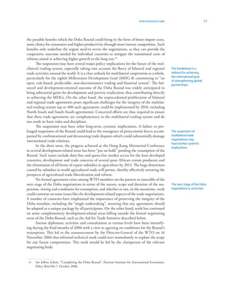 International trade                             51



the possible benefits which the Doha Round could bring in the form of lower import costs,
more choice for consumers and higher productivity through more intense competition. Such
benefits only underline the urgent need to revive the negotiations, as they can provide the
cooperative outcome needed for individual countries to mitigate the transitional costs of
reforms aimed at achieving higher growth in the long run.5
       The suspension may have several major policy implications for the future of the mul-
tilateral trading system, especially taking into account the flurry of bilateral and regional            The breakdown is a
trade activities around the world. It is a clear setback for multilateral cooperation as a whole,        setback for achieving
particularly for the eighth Millennium Development Goal (MDG-8) committing to “an                        the international goal
                                                                                                         of strengthening global
open, rule-based, predictable, non-discriminatory trading and financial system”. The bal-                partnerships
anced and development-oriented outcome of the Doha Round was widely anticipated to
bring substantial gains for development and poverty eradication, thus contributing directly
to achieving the MDGs. On the other hand, the unprecedented proliferation of bilateral
and regional trade agreements poses significant challenges for the integrity of the multilat-
eral trading system (up to 400 such agreements could be implemented by 2010, including
North-South and South-South agreements). Concerted efforts are thus required to ensure
that these trade agreements are complementary to the multilateral trading system and do
not erode its basic rules and disciplines.
       The suspension may have other long-term, systemic implications. A failure or pro-
longed suspension of the Round could lead to the resurgence of protectionist forces accom-               The suspension of
panied by confrontational and devastating trade disputes which could substantially damage                multilateral trade
international trade relations.                                                                           negotiations may
                                                                                                         have further systemic
       In the short term, the progress achieved at the Hong Kong Ministerial Conference                  implications
in several development-related areas has been “put on hold” pending the resumption of the
Round. Such issues include duty-free and quota-free market access for the least developed
countries, development and trade concerns of several poor African cotton producers and
the elimination of all forms of export subsidies in agriculture by 2013. The huge distortions
caused by subsidies in world agricultural trade will persist, thereby effectively arresting the
prospects of agricultural trade liberalization and reform.
       No formal agreement exists among WTO members on the pattern or timetable of the
next stage of the Doha negotiations in terms of the nature, scope and duration of the sus-               The next stage of the Doha
pension, timing and conditions for resumption, and whether or not, in the meantime, work                 negotiations is uncertain
could continue on some issues like the development-related aspects of the trade negotiations.
A number of countries have emphasized the importance of preserving the integrity of the
Doha mandate, including the “single undertaking”, meaning that any agreements should
be adopted as a unique package by all participants. On the other hand, work has continued
on some complementary development-related areas falling outside the formal negotiating
areas of the Doha Round, such as the Aid for Trade Initiative described below.
       Intense diplomatic activities and consultations at various levels have been intensify-
ing during the final months of 2006 with a view to agreeing on conditions for the Round’s
resumption. This led to the announcement by the Director-General of the WTO on 16
November 2006 that informal technical work could start immediately to explore the scope
for any future compromises. This work would be led by the chairperson of the relevant
negotiating body.


 5   See Jeffrey Schott, “Completing the Doha Round”, Peterson Institute for International Economics,
      Policy Brief 06-7, October 2006.
 