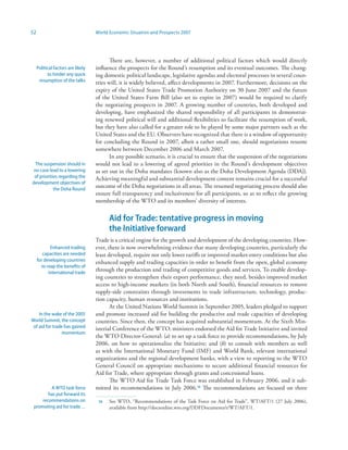 52                                  World Economic Situation and Prospects 2007




                                           There are, however, a number of additional political factors which would directly
     Political factors are likely   influence the prospects for the Round’s resumption and its eventual outcomes. The chang-
           to hinder any quick      ing domestic political landscape, legislative agendas and electoral processes in several coun-
      resumption of the talks       tries will, it is widely believed, affect developments in 2007. Furthermore, decisions on the
                                    expiry of the United States Trade Promotion Authority on 30 June 2007 and the future
                                    of the United States Farm Bill (also set to expire in 2007) would be required to clarify
                                    the negotiating prospects in 2007. A growing number of countries, both developed and
                                    developing, have emphasized the shared responsibility of all participants in demonstrat-
                                    ing renewed political will and additional flexibilities to facilitate the resumption of work,
                                    but they have also called for a greater role to be played by some major partners such as the
                                    United States and the EU. Observers have recognized that there is a window of opportunity
                                    for concluding the Round in 2007, albeit a rather small one, should negotiations resume
                                    somewhere between December 2006 and March 2007.
                                           In any possible scenario, it is crucial to ensure that the suspension of the negotiations
  The suspension should in          would not lead to a lowering of agreed priorities in the Round’s development objectives
 no case lead to a lowering         as set out in the Doha mandates (known also as the Doha Development Agenda (DDA)).
 of priorities regarding the        Achieving meaningful and substantial development content remains crucial for a successful
development objectives of
            the Doha Round
                                    outcome of the Doha negotiations in all areas. The resumed negotiating process should also
                                    ensure full transparency and inclusiveness for all participants, so as to reflect the growing
                                    membership of the WTO and its members’ diversity of interests.


                                          Aid for Trade: tentative progress in moving
                                          the Initiative forward
                                    Trade is a critical engine for the growth and development of the developing countries. How-
            Enhanced trading        ever, there is now overwhelming evidence that many developing countries, particularly the
        capacities are needed       least developed, require not only lower tariffs or improved market-entry conditions but also
     for developing countries       enhanced supply and trading capacities in order to benefit from the open, global economy
       to reap the benefits of
           international trade
                                    through the production and trading of competitive goods and services. To enable develop-
                                    ing countries to strengthen their export performance, they need, besides improved market
                                    access to high-income markets (in both North and South), financial resources to remove
                                    supply-side constraints through investments in trade infrastructure, technology, produc-
                                    tion capacity, human resources and institutions.
                                           At the United Nations World Summit in September 2005, leaders pledged to support
    In the wake of the 2005         and promote increased aid for building the productive and trade capacities of developing
World Summit, the concept           countries. Since then, the concept has acquired substantial momentum. At the Sixth Min-
 of aid for trade has gained        isterial Conference of the WTO, ministers endorsed the Aid for Trade Initiative and invited
                 momentum
                                    the WTO Director-General: (a) to set up a task force to provide recommendations, by July
                                    2006, on how to operationalize the Initiative; and (b) to consult with members as well
                                    as with the International Monetary Fund (IMF) and World Bank, relevant international
                                    organizations and the regional development banks, with a view to reporting to the WTO
                                    General Council on appropriate mechanisms to secure additional financial resources for
                                    Aid for Trade, where appropriate through grants and concessional loans.
                                           The WTO Aid for Trade Task Force was established in February 2006, and it sub-
         A WTO task force           mitted its recommendations in July 2006.6 The recommendations are focused on three
        has put forward its
     recommendations on              6   See WTO, “Recommendations of the Task Force on Aid for Trade”, WT/AFT/1 (27 July 2006),
 promoting aid for trade…                 available from http://docsonline.wto.org/DDFDocuments/t/WT/AFT/1.
 
