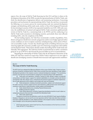 International trade                            53



aspects: first, the scope of Aid for Trade financing (see box II.3) and how it relates to the
development dimensions of the DDA; second, the operationalization of Aid for Trade; and,
third, the identification of appropriate delivery and monitoring mechanisms. Concerning
procedures and mechanisms for operationalizing Aid for Trade, the task force recommends
the following: an in-country process for mainstreaming trade into national development
strategies and identifying aid-for-trade needs, similar to that of the Integrated Framework
for least developed countries (LDCs), but separately funded for non-LDC, IDA-only coun-
tries; the establishment of national and regional Aid for Trade committees; global periodic
reviews of Aid for Trade by a monitoring body in the WTO; and the conducting of an
Aid for Trade needs assessment in developing countries, particularly those most affected,
including LDCs, after the completion of the DDA.
       On the funding response, the Task Force recommends a number of guidelines. First,
donors and agencies should move towards a programme and/or sector budget approach (when                          …including guidelines on
certain conditions are met in recipient countries), including having a robust system of finan-                   funding…
cial accountability in place. Second, they should target funds at building infrastructure and
removing supply-side constraints, possibly as part of co-financing arrangements with multilat-
eral development banks. Third, donors should consider channelling Aid for Trade funds mul-
tilaterally, when appropriate. The Task Force further recommends that an ad hoc consultative
group be set up in WTO to take forward the practical follow-up of its recommendations.
       Regarding the relationship of Aid for Trade with the development dimensions of the                        … and a clarification
DDA, the Task Force noted in its report that “Aid for Trade is important in its own right. It                    on the development
should assist developing countries to benefit from increased trade opportunities multilater-                     dimension of aid for trade



   Box II.3
   The scope of Aid for Trade financing

   The WTO Task Force adopted the following definition of the scope of Aid for Trade: “Projects and pro-
   grammes should be considered Aid for Trade if these activities have been identified as trade-related
   development priorities in the recipient country’s national development strategies”. a For monitoring
   purposes, the Task Force recommended six categories for reporting Aid for Trade related flows:
           (a) Trade policy and regulations, including: Training of trade officials, analysis of proposals
   and positions and their impact, support for national stakeholders to articulate commercial interest
   and identify trade-offs, dispute issues, institutional and technical support to facilitate implementa-
   tion of trade agreements and to adapt to and comply with rules and standards.
           (b) Trade development, including: Investment promotion, analysis and institutional support
   for trade in services, business support services and institutions, public-private sector networking, e-
   commerce, trade finance, trade promotion, market analysis and development.
           (c) Trade-related infrastructure, including: Physical infrastructure.
           (d) Building productive capacity.
           (e) Trade-related adjustment, including: Supporting developing countries to put in place ac-
   companying measures that assist them to benefit from liberalized trade.
           (f) Other trade-related needs.
           Categories (a) and (b) are the definitions used in the Joint WTO/OECD Trade Capacity Building
   Database. Categories (c), (d), (e) and (f) are to be reported as Aid for Trade only when these activities
   have been explicitly identified as trade-related priorities in the recipient country’s national develop-
   ment strategies, such as the poverty reduction strategies.

     a    World Trade Organization, Aid for Trade Task Force, “Recommendations of the Task Force on Aid for
          Trade”, WT/AFT/1, 27 July 2006, p. 2.
 