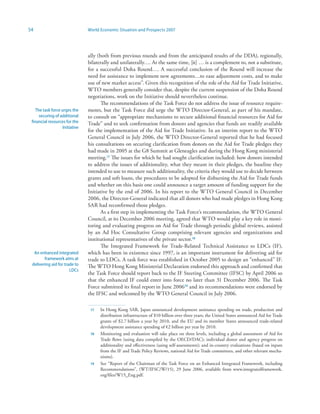 54                              World Economic Situation and Prospects 2007




                                ally (both from previous rounds and from the anticipated results of the DDA), regionally,
                                bilaterally and unilaterally…. At the same time, [it] … is a complement to, not a substitute,
                                for a successful Doha Round…. A successful conclusion of the Round will increase the
                                need for assistance to implement new agreements…to ease adjustment costs, and to make
                                use of new market access”. Given this recognition of the role of the Aid for Trade Initiative,
                                WTO members generally consider that, despite the current suspension of the Doha Round
                                negotiations, work on the Initiative should nevertheless continue.
                                       The recommendations of the Task Force do not address the issue of resource require-
   The task force urges the     ments, but the Task Force did urge the WTO Director-General, as part of his mandate,
     securing of additional     to consult on “appropriate mechanisms to secure additional financial resources for Aid for
 financial resources for the    Trade” and to seek confirmation from donors and agencies that funds are readily available
                   Initiative
                                for the implementation of the Aid for Trade Initiative. In an interim report to the WTO
                                General Council in July 2006, the WTO Director-General reported that he had focused
                                his consultations on securing clarification from donors on the Aid for Trade pledges they
                                had made in 2005 at the G8 Summit at Gleneagles and during the Hong Kong ministerial
                                meeting.7 The issues for which he had sought clarification included: how donors intended
                                to address the issues of additionality, what they meant in their pledges, the baseline they
                                intended to use to measure such additionality, the criteria they would use to decide between
                                grants and soft loans, the procedures to be adopted for disbursing the Aid for Trade funds
                                and whether on this basis one could announce a target amount of funding support for the
                                Initiative by the end of 2006. In his report to the WTO General Council in December
                                2006, the Director-General indicated that all donors who had made pledges in Hong Kong
                                SAR had reconfirmed those pledges.
                                       As a first step in implementing the Task Force’s recommendation, the WTO General
                                Council, at its December 2006 meeting, agreed that WTO would play a key role in moni-
                                toring and evaluating progress on Aid for Trade through periodic global reviews, assisted
                                by an Ad Hoc Consultative Group comprising relevant agencies and organizations and
                                institutional representatives of the private sector.
                                       The Integrated Framework for Trade-Related Technical Assistance to LDCs (IF),
  An enhanced integrated        which has been in existence since 1997, is an important instrument for delivering aid for
        framework aims at       trade to LDCs. A task force was established in October 2005 to design an “enhanced” IF.
 delivering aid for trade to    The WTO Hong Kong Ministerial Declaration endorsed this approach and confirmed that
                       LDCs
                                the Task Force should report back to the IF Steering Committee (IFSC) by April 2006 so
                                that the enhanced IF could enter into force no later than 31 December 2006. The Task
                                Force submitted its final report in June 20069 and its recommendations were endorsed by
                                the IFSC and welcomed by the WTO General Council in July 2006.

                                 7   In Hong Kong SAR, Japan announced development assistance spending on trade, production and
                                      distribution infrastructure of $10 billion over three years; the United States announced Aid for Trade
                                      grants of $2.7 billion a year by 2010, and the EU and its member States announced trade-related
                                      development assistance spending of €2 billion per year by 2010.
                                    Monitoring and evaluation will take place on three levels, including a global assessment of Aid for
                                      Trade flows (using data compiled by the OECD/DAC); individual donor and agency progress on
                                      additionality and effectiveness (using self-assessments); and in-country evaluations (based on inputs
                                      from the IF and Trade Policy Reviews, national Aid for Trade committees, and other relevant mecha-
                                      nisms).
                                 9   See “Report of the Chairman of the Task Force on an Enhanced Integrated Framework, including
                                      Recommendations”, (WT/IFSC/W/15), 29 June 2006, available from www.integratedframework.
                                      org/files/W15_Eng.pdf.
 
