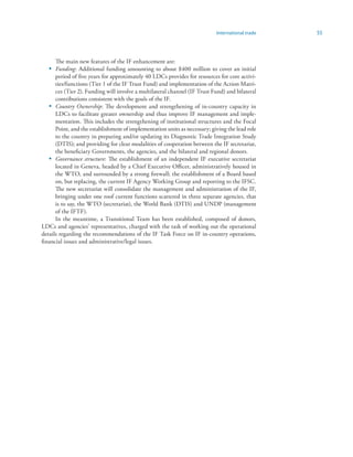 International trade   55



     The main new features of the IF enhancement are:
  • Funding: Additional funding amounting to about $400 million to cover an initial
      period of five years for approximately 40 LDCs provides for resources for core activi-
      ties/functions (Tier 1 of the IF Trust Fund) and implementation of the Action Matri-
      ces (Tier 2). Funding will involve a multilateral channel (IF Trust Fund) and bilateral
      contributions consistent with the goals of the IF.
   • Country Ownership: The development and strengthening of in-country capacity in
      LDCs to facilitate greater ownership and thus improve IF management and imple-
      mentation. This includes the strengthening of institutional structures and the Focal
      Point, and the establishment of implementation units as necessary; giving the lead role
      to the country in preparing and/or updating its Diagnostic Trade Integration Study
      (DTIS); and providing for clear modalities of cooperation between the IF secretariat,
      the beneficiary Governments, the agencies, and the bilateral and regional donors.
   • Governance structure: The establishment of an independent IF executive secretariat
      located in Geneva, headed by a Chief Executive Officer, administratively housed in
      the WTO, and surrounded by a strong firewall; the establishment of a Board based
      on, but replacing, the current IF Agency Working Group and reporting to the IFSC.
      The new secretariat will consolidate the management and administration of the IF,
      bringing under one roof current functions scattered in three separate agencies, that
      is to say, the WTO (secretariat), the World Bank (DTIS) and UNDP (management
      of the IFTF).
      In the meantime, a Transitional Team has been established, composed of donors,
LDCs and agencies’ representatives, charged with the task of working out the operational
details regarding the recommendations of the IF Task Force on IF in-country operations,
financial issues and administrative/legal issues.
 