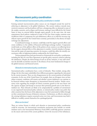 Executive summary    vii




      Macroeconomic policy coordination
      Why international macroeconomic policy coordination is needed
Existing national macroeconomic policy stances are not designed around the need for
achieving an adjustment in the global imbalances. The current tendency towards more
restrictive monetary and fiscal policies will have a dampening effect on demand in some of
the surplus countries, such as Japan and Germany, making it more difficult for the United
States to lower its external deficit through export growth. At the same time, the more
expansionary fiscal policies conducted in some of the East Asian surplus countries seem
insufficient either to compensate for such deflationary effects or to yield the necessary sig-
nificant export growth for the United States economy, particularly in the absence of major
exchange-rate adjustments.
       A coordinated strategy, in contrast, could help avoid the negative growth effects and
create confidence in the stability of financial and foreign-exchange markets. Cooperation
would make use of the spillover effects of the policies of one country as an offsetting factor
for the negative demand effects of the adjustment in another. Growth stimulus in Europe,
Asia and the major oil-exporting countries, for instance, could then offset the initially con-
tractionary effect of adjustment policies conducted by the United States.
       Various proposals have been put forward as a framework for such policy coordination,
including the idea of a new Plaza Agreement on specific policy measures aimed at reducing
the imbalances. Despite the shortcomings of such an ad hoc initiative, it may well consti-
tute the desirable second-best outcome in the absence of any more fundamental changes to
the global monetary and financial system.

      Obstacles to international policy coordination
International policy coordination faces a series of obstacles. These include, among other
things, the fact that major stakeholders have different perceptions regarding the risks posed
by the current situation. There are also disagreements on the current position of individual
economies. In the case of the United States, for example, there are divergent views on how
robust economic conditions will remain and whether current imbalances can continue to
be financed without major disruptions in international financial markets. Similar uncer-
tainty exists regarding the strength of China’s economic growth in the near future and
the capacity of Japan and Europe to increase their potential growth rates in the short-to-
medium run. These obstacles are likely to be compounded by a problem of commitment
to any negotiated international policy solution, as national policy makers may prefer that
other countries bear the brunt of the adjustment or may feel constrained to follow through
on their commitments because of domestic resistance. Furthermore, an effective solution of
the existing imbalances requires sustained action over time, and Governments may find it
difficult to credibly commit themselves for a prolonged period.

      What can be done?
There are various forums in which such obstacles to international policy coordination
could be overcome. An international consultation mechanism that includes an outside
mediator such as the International Monetary Fund (IMF) could help generate consensus
on the nature and extent of the current problems. Given the structure of the imbalances,
 