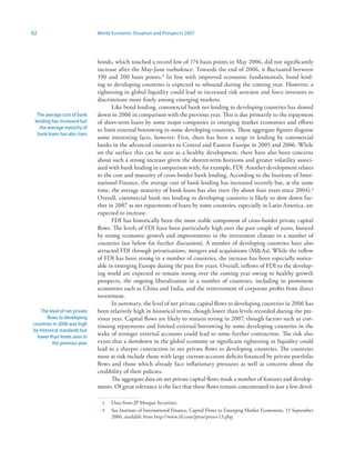 62                             World Economic Situation and Prospects 2007




                               bonds, which touched a record low of 174 basis points in May 2006, did not significantly
                               increase after the May-June turbulence. Towards the end of 2006, it fluctuated between
                               190 and 200 basis points.3 In line with improved economic fundamentals, bond lend-
                               ing to developing countries is expected to rebound during the coming year. However, a
                               tightening in global liquidity could lead to increased risk aversion and force investors to
                               discriminate more finely among emerging markets.
                                     Like bond lending, commercial bank net lending to developing countries has slowed
  The average cost of bank     down in 2006 in comparison with the previous year. This is due primarily to the repayment
 lending has increased but     of short-term loans by some major companies in emerging market economies and efforts
   the average maturity of     to limit external borrowing in some developing countries. These aggregate figures disguise
  bank loans has also risen
                               some interesting facts, however. First, there has been a surge in lending by commercial
                               banks in the advanced countries to Central and Eastern Europe in 2005 and 2006. While
                               on the surface this can be seen as a healthy development, there have also been concerns
                               about such a strong increase given the shorter-term horizons and greater volatility associ-
                               ated with bank lending in comparison with, for example, FDI. Another development relates
                               to the cost and maturity of cross-border bank lending. According to the Institute of Inter-
                               national Finance, the average cost of bank lending has increased recently but, at the same
                               time, the average maturity of bank loans has also risen (by about four years since 2004).4
                               Overall, commercial bank net lending to developing countries is likely to slow down fur-
                               ther in 2007 as net repayments of loans by some countries, especially in Latin America, are
                               expected to increase.
                                     FDI has historically been the most stable component of cross-border private capital
                               flows. The levels of FDI have been particularly high over the past couple of years, buoyed
                               by strong economic growth and improvements in the investment climate in a number of
                               countries (see below for further discussion). A number of developing countries have also
                               attracted FDI through privatizations, mergers and acquisitions (MAs). While the inflow
                               of FDI has been strong in a number of countries, the increase has been especially notice-
                               able in emerging Europe during the past few years. Overall, inflows of FDI to the develop-
                               ing world are expected to remain strong over the coming year owing to healthy growth
                               prospects, the ongoing liberalization in a number of countries, including in prominent
                               economies such as China and India, and the reinvestment of corporate profits from direct
                               investment.
                                     In summary, the level of net private capital flows to developing countries in 2006 has
    The level of net private   been relatively high in historical terms, though lower than levels recorded during the pre-
       flows to developing     vious year. Capital flows are likely to remain strong in 2007, though factors such as con-
countries in 2006 was high     tinuing repayments and limited external borrowing by some developing countries in the
by historical standards but
  lower than levels seen in
                               wake of stronger external accounts could lead to some further contraction. The risk also
          the previous year    exists that a slowdown in the global economy or significant tightening in liquidity could
                               lead to a sharper contraction in net private flows to developing countries. The countries
                               most at risk include those with large current-account deficits financed by private portfolio
                               flows and those which already face inflationary pressures as well as concerns about the
                               credibility of their policies.
                                     The aggregate data on net private capital flows mask a number of features and develop-
                               ments. Of great relevance is the fact that these flows remain concentrated in just a few devel-

                                 3   Data from JP Morgan Securities.
                                 4   See Institute of International Finance, Capital Flows to Emerging Market Economies, 15 September
                                     2006, available from http://www.iif.com/press/press+13.php.
 