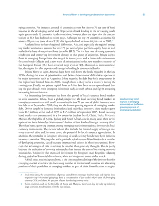 Financial flows to developing and transition economies                                   63



oping countries. For instance, around 10 countries account for close to 70 per cent of bond
issuance in the developing world, and 70 per cent of bank lending to the developing world
again goes to only 10 countries. At the same time, however, there are signs that the concen-
tration in FDI has declined in recent years. Although the top 10 countries accounted for
about a 70 per cent share of total FDI, this figure declined to about 65 per cent in 2005.5
       A related issue is that of regional differences. Asia, and especially the region’s emerg-
ing market economies, account for over 70 per cent of gross portfolio equity flows as well
as the lion’s share of net private flows (see table III.2). This is a function of strong economic
conditions and improving investment climate in that group of countries. Private capital
flows to emerging Europe have also surged in recent years, and a favourable environment
for cross-border MAs and a new wave of privatizations in the new member countries of
the European Union (EU) have attracted large levels of FDI. Moreover, as mentioned ear-
lier, the region has also experienced a surge in lending by commercial banks.
       Private flows to Latin America have been well below the levels recorded in the late
1990s, during the wave of privatizations and before the economic difficulties experienced
by major economies such as Argentina. More recently, the debt buy-back programmes in
the region have limited flows in 2006, though there is likely to be a recovery during the
coming year. Finally, net private capital flows to Africa have been on an upward trend dur-
ing the past decade, with emerging economies such as South Africa and Egypt attracting
increasing investor interest.
       An interesting development has been the growth of local currency bond markets
in some countries. While, from a global perspective, the local currency bond markets in                             Local currency bond
emerging economies are still small, accounting for just 7.9 per cent of global domestic mar-                        markets in emerging
ket debt as of September 2005, they are the fastest-growing segment of emerging market                              economies are the fastest-
                                                                                                                    growing segment of
debt. Driven largely by domestic institutional and individual investors, these markets grew                         emerging market debt
from $1.3 trillion at the end of 1997 to $3.5 trillion in September 2005. Local currency
bond markets are concentrated in a few countries (such as Brazil, China, India, Malaysia,
Mexico, the Republic of Korea, Turkey and South Africa), and in many cases their devel-
opment has been driven by Governments’ desires to limit levels of foreign currency debt.6
There has been a growing interest among emerging market international investors in local
currency instruments. The factors behind this include the limited supply of foreign cur-
rency external debt and, in some cases, the potential for local currency appreciation. In
addition, the obstacles to foreigners investing in local currency bonds have been removed
in some economies. This, together with gradual capital-account liberalization in a number
of developing countries, could increase international interest in these instruments. How-
ever, the advantages of this trend may be smaller than generally thought. This is partly
because the reduction of currency mismatches has been at the cost of increasing maturity
mismatches. Moreover, the increased investment by foreigners may heighten volatility
during periods of financial disturbance, when exchange rates come under attack.
       A final issue, touched upon above, is the continued broadening of the investor base for
emerging market securities. An increasing number of institutional investors are allocating
portions of their portfolios to emerging markets as part of their diversification strategies.

  5   In all these cases, the concentration of private capital flows is stronger than for trade and output; these
      respective top 10 country groupings have a concentration of just under 50 per cent of developing
      country GDP, and about 40 per cent of total developing country trade.
  6   Some countries, such as the Republic of Korea and Malaysia, have been able to build up relatively
      large corporate bond markets over the past decade.
 