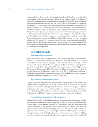 viii   World Economic Situation and Prospects 2007




       such consultations should involve all major players and would thus have to include a fair
       representation of developing countries. Existing ad hoc platforms, such as the Group of
       Eight (G8) and other forums, are unsuitable in this regard. The broader-based multilateral
       surveillance mechanisms launched this year by the IMF are, in this sense, an important
       step forward. At the national level, countries should issue multi-year commitments for
       policy adjustment in an internationally coordinated framework. The announcement of
       internationally agreed but nationally specific targets, for example, would increase the cred-
       ibility of national policies as Governments would run the risk of incurring reputation costs
       in the case of policy failure. Finally, only more far-reaching reforms of the global monetary
       and financial system will help to prevent a re-emergence of the imbalances seen today.
       A new, supranational currency should be considered a key element of a more structural
       solution, but this can only be a long-term option. The more immediate solution should be
       oriented towards developing a multi-currency reserve system. Structural solutions of this
       kind, aimed at promoting world economic stability, should be as compelling as the pursuit
       of a multilateral trading system.


             International trade
             Rapidly expanding trade flows
       World merchandise trade has expanded at a rapid pace during 2006. The expansion is
       featured by a continued sizeable increase in the value of trade flows of both oil and non-oil
       commodities, mainly due to the higher prices of these commodities, and also by a notable
       increase in the volume of trade flows of capital goods driven by the recovery in global in-
       vestment. Growth of the volume of world exports is estimated to be above 10 per cent in
       2006, up from 7.3 per cent in 2005. The value of world exports has increased by about 16
       per cent. Growth of world exports is more than twice that of world output, indicating a
       further deepening of global economic integration. In the outlook, however, the growth of
       world trade is expected to moderate to a pace of 7.7 per cent.

             More volatile primary commodity prices
       Despite a significant drop from their peak in August, average oil prices were up by 20 per
       cent for the year compared with the average for 2005. Prices of base metals and minerals
       have increased even more markedly. Only the prices of a number of beverage and food com-
       modities have experienced some moderation. However, the prices of commodities became
       more volatile during 2006, and most of them experienced a significant drop in mid-2006.
       In the outlook for 2007, the prices of most commodities are expected to moderate.

             Uncertain future of multilateral trade negotiations
       Multilateral trade talks in the Doha Round were suspended in July 2006 owing to differ-
       ences between major trading partners, especially in the area of agriculture and non-agri-
       cultural market access (NAMA), as well as to a more general sense that the economic and
       commercial benefits of any agreement would not outweigh the political costs of making
       additional concessions on issues often highly sensitive on the domestic political front. This
       represents a setback with respect to achieving the Millennium Development Goal of com-
       mitting to an open and rule-based trading system. Furthermore, the proliferation of large
       numbers of bilateral and regional trade agreements has put the integrity of the multilateral
 