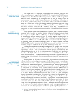 70                             World Economic Situation and Prospects 2007




                                      The new EU/non-OECD member countries have also committed to making best
Oil-exporters are expected     efforts to reach these two targets by 2010 and 2015. The countries of the Middle East and
    to scale-up aid volume     the Organization of the Petroleum Exporting Countries (OPEC), which are significant
                               sources of untied and grant aid, are estimated to scale up their aid volumes in light of
                               strong revenues from the world oil market. Their major aid beneficiaries will continue to
                               be the Islamic world and Africa. Other notable donors include Taiwan Province of China,
                               whose aid is almost equal to that of the Republic of Korea; the Russian Federation, which
                               continues to be a main source of aid to some CIS countries; Malaysia and Thailand, which
                               have shown interest in joining the DAC; and Brazil, which plays a major bilateral and
                               multilateral role in development cooperation, including within the Lusophone Common-
                               wealth.
  Non-DAC OECD countries              Other emerging donors come from the group of non-DAC OECD member countries,
  have pledged to increase     including Turkey, Mexico, the Republic of Korea and several European countries. Some
                       aid     (for example, the Republic of Korea and Turkey) are already sizeable ODA donors, and
                               all countries have plans to increase their aid. The Republic of Korea also has decided to
                               increase its ODA to 0.10 per cent of its GNI by 2010, which implies more than doubling its
                               aid to around $1 billion. The non-DAC OECD/EU country members (the Czech Repub-
                               lic, Hungary, Poland and Slovakia), all former Council for Mutual Economic Assistance
                               (CMEA) aid donors, have committed under EU decisions to make best efforts to have their
                               respective aid equal 0.17 per cent of GNI by 2010, and 0.33 per cent by 2015.
                                      A subsequent question is whether, with this additional aid and with more sources of
                               aid from which developing countries can choose to finance their development, participat-
                               ing countries will take a more cavalier attitude towards adhering to the standards that
                               traditional donors have set for the use and management of aid. First, since calculations
                               have shown that DAC will continue to be the main source of ODA for the foreseeable
                               future, it is assumed that it will wield the same degree of influence regarding how best to
                               use and manage aid, ensuring, in effect, sustained adherence to agreed “best practices” for
                               use of ODA.
                                      More generally, the question of aid effectiveness needs to remain centre stage as aid
         The question of aid   volumes rise. Since maintaining taxpayer support in developed countries is critical, man-
      effectiveness remains    aging development aid in a way that delivers real results is a key condition for sustaining
centre stage as aid volumes    the momentum of aid volume increases. The MDGs offer a set of universally recognized
                        rise
                               quantitative outcomes against which aid effectiveness can be measured. The application
                               of management for development results, together with the monitoring and evaluation of
                               outcomes, offers an arena for collaboration between donors and developing countries, with
                               the latter increasingly taking a leading role. This requires rigorous and credible evaluations
                               of the impact of jointly funded programmes, and there is a need for a more coordinated
                               push to encourage developing country Governments to evaluate the effectiveness of spe-
                               cific development programmes. The World Bank is doing evaluations of this nature for
                               some of its programmes, and the DAC is holding a Roundtable on Managing for Develop-
                               ment Results in 2006 to share good practices from developing countries and the donor
                               community in this area. Also, and crucially, the full application of the principles of the
                               Paris Declaration on Aid Effectiveness may call for a broadening of targets. Adhering fully
                               to the principles of ownership and donor alignment would imply greater allocation of
                               resources in the form of budget support, for which no specific target has yet been set.7

                                7   See World Economic and Social Survey: Financing for Development (United Nations publication, Sales
                                     No. E.05.II.C.I), pp. 120-121.
 