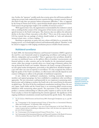 Financial flows to developing and transition economies                                   75



tion. Further, the “openness” variable needs close scrutiny, given the well-known problem of
taking into account trade conducted between countries having a common currency, because
this kind of trade does not generate balance-of-payments difficulties.3 Also, as suggested
by the Group of Twenty-Four (G24), a quota formula should capture the potential need for
Fund resources by giving larger weight to the variability of external accounts.32
      With regard to basic votes, the augmentation recommended by the resolution is aimed
only at avoiding further erosion of the voting power of low-income countries as a result of
agreed increases in the Fund’s total quota. This, however, does not address the substantial
decline in the share of basic votes prior to this effort.33 This is one of the reasons why the
G24 has insisted that any package of reforms should include an “early and substantial
increase in basic votes — at least a tripling…”.34
      Reaching an agreement on quota and voice reform will likely be an extremely chal-
lenging exercise, as it is both highly technical and fundamentally political. Therefore, it will
be critical to engage in a wide-ranging consultation process to build a broad consensus.


      Multilateral surveillance
In April 2006, the International Monetary and Financial Committee (IMFC) agreed on
the need for a new framework aimed at strengthening surveillance and making it more
effective, independent and accountable.35 There is agreement that surveillance should fo-
cus more on multilateral issues, on the spillover effects of members’ macroeconomic and
financial policies to other countries and on the benefits for the international monetary
system, rather than attempt to provide advice on a broad range of domestic policies that
may go beyond the Fund’s core mandate. Moreover, the Fund’s coverage of financial sec-
tor and capital market developments, particularly at the global level, should be brought to
a par with other core areas of expertise in surveillance. It is also recognized that, however
high the quality of the Fund’s surveillance, its effectiveness will critically depend on each
country’s willingness to adhere to the principles of multilateral cooperation.
       A new vehicle for multilateral consultations, involving systemically important
members and regional groupings, has been established to complement other surveillance                          Multilateral consultations,
approaches. The new instrument could potentially be very important in promoting multi-                         involving systemically
lateral action and in helping to reinforce the Fund’s role as the central forum for discussion                 important countries, are
                                                                                                               focusing on narrowing
on global issues. The focus of the first multilateral consultations involving China, the euro                  global imbalances
area, Japan, Saudi Arabia and the United States is on narrowing global current-account
imbalances while maintaining robust growth. The expectation is that consultations will
produce a common understanding on collective policy response as well as on the role the
Fund can play as a forum for implementing the common approach. The significance of the
ongoing multilateral consultations extends much beyond the specific theme. The readiness

 3   See, for instance, World Economic and Social Survey 2005: Financing for Development, op. cit., pp.188-
      189.
 32   See “Communiqué of the Intergovernmental Group of Twenty-Four on International Monetary
      Affairs and Development”, 16 September 2006, www.g24.org.
 33   Basic votes initially constituted about 11 per cent of total voting power in the Fund. With the in-
      creases in quotas and not considering an adjustment in basic votes, the latter now represents only 2
      per cent of total voting power.
 34   See “Communiqué of the Intergovernmental Group of Twenty-Four…”, op. cit.
 35   See Communiqué of the International Monetary and Financial Committee of the Board of Governors
      of the International Monetary Fund, IMF, 22 April 2006, available from www.imf.org.
 