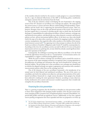 76   World Economic Situation and Prospects 2007




     of the members directly involved in the exercise to make progress in a concerted fashion
     may be a sign of enhanced effectiveness of the IMF in facilitating policy coordination
     among key countries that do not borrow from the Fund.
            One of the key initiatives aimed at developing the new framework is the ongoing
     review of the 1977 decision on surveillance over exchange-rate policies. The major goal of
     the current review is a clearer and more effective understanding of Fund members’ respon-
     sibilities and the Fund’s role in supporting the international financial system. There are,
     however, divergent views on the scope and desired outcome of the review. For instance, it
     has been argued that it is necessary to develop specific rules to clarify how the Fund will
     discharge its responsibilities by undertaking surveillance of fiscal, monetary, exchange-rate
     and financial-sector policies, and identifying cases where domestic economic and financial
     policies can have adverse international spillover effects. In the latter case, these rules should
     clarify the steps to be taken when countries are found to be engaging in policies, including
     currency manipulation, that negatively affect other members or the stability of the interna-
     tional monetary system itself.36 An opposing view is that attempts to enhance the role of the
     Fund as an enforcer of members’ obligations under Article IV would be counterproductive.
     According to this view, the surveillance activity can only be effective if it rests on the power
     of persuasion and not on a policing role, an issue which has already caused significant dam-
     age to the reputation of the Fund.37
            Consequently, the challenge in attaining more effective surveillance is for the Fund
     to find the right balance between its role as a “trusted adviser” to Governments and its core
     responsibilities to support a well-functioning global economy.
            While the need to enhance exchange-rate surveillance and to extend this exercise to
     the currencies of the major emerging economies is recognized, there is strong opposition to
     the publication of exchange-rate assessments that may not be beneficial for economic and
     financial stability. The prevailing view is that surveillance over exchange rates should focus
     on whether the adopted exchange-rate regime is appropriate and consistent with a member’s
     macroeconomic policies rather than on the exchange-rate level.
            One of the elements of the new surveillance framework is the introduction of an
     annual remit for both bilateral and multilateral surveillance. The aim of the remit is to
     consolidate and clarify the medium-term objectives and operational priorities of the multi-
     layered surveillance framework in a single concise document. Some progress has already
     been achieved in making the remit operational. However, according to many observers,
     further clarification of its content and structure is needed to guarantee that it would truly
     strengthen the surveillance framework.


           Financing for crisis prevention
     There is a growing recognition that the Fund has to broaden its crisis-prevention toolkit
     to foster closer engagement with emerging market members. Over the past several years,
     many emerging market economies have strengthened policies, lowered vulnerabilities, im-
     proved debt profiles and built up significant reserves. Additionally, in East Asia, regional
     reserve-pooling arrangements have been expanded and there are proposals to set these up

      36   See, for instance, Rachel Lomax, “International monetary stability — can the IMF make a difference?”,
           the Gam Gilbert de Botton Award lecture, London, 1 November 2006, available from www.bis.org.
      37   See Statement by Felisa Miceli, Minister of Economy and Production of Argentina, at the meeting of
           the IMFC, Singapore, 17 September 2006, para. 19, available from www.imf.org.
 