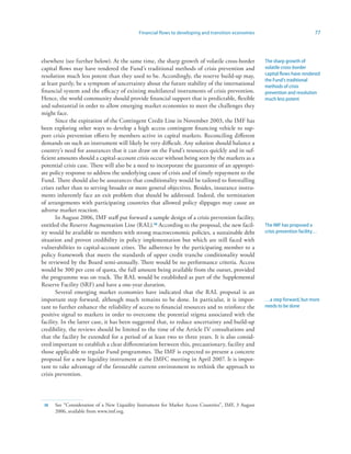 Financial flows to developing and transition economies                             77



elsewhere (see further below). At the same time, the sharp growth of volatile cross-border           The sharp growth of
capital flows may have rendered the Fund’s traditional methods of crisis prevention and              volatile cross-border
resolution much less potent than they used to be. Accordingly, the reserve build-up may,             capital flows have rendered
                                                                                                     the Fund’s traditional
at least partly, be a symptom of uncertainty about the future stability of the international         methods of crisis
financial system and the efficacy of existing multilateral instruments of crisis prevention.         prevention and resolution
Hence, the world community should provide financial support that is predictable, flexible            much less potent
and substantial in order to allow emerging market economies to meet the challenges they
might face.
       Since the expiration of the Contingent Credit Line in November 2003, the IMF has
been exploring other ways to develop a high access contingent financing vehicle to sup-
port crisis prevention efforts by members active in capital markets. Reconciling different
demands on such an instrument will likely be very difficult. Any solution should balance a
country’s need for assurances that it can draw on the Fund’s resources quickly and in suf-
ficient amounts should a capital-account crisis occur without being seen by the markets as a
potential crisis case. There will also be a need to incorporate the guarantee of an appropri-
ate policy response to address the underlying cause of crisis and of timely repayment to the
Fund. There should also be assurances that conditionality would be tailored to forestalling
crises rather than to serving broader or more general objectives. Besides, insurance instru-
ments inherently face an exit problem that should be addressed. Indeed, the termination
of arrangements with participating countries that allowed policy slippages may cause an
adverse market reaction.
       In August 2006, IMF staff put forward a sample design of a crisis prevention facility,
entitled the Reserve Augmentation Line (RAL).3 According to the proposal, the new facil-            The IMF has proposed a
ity would be available to members with strong macroeconomic policies, a sustainable debt             crisis prevention facility…
situation and proven credibility in policy implementation but which are still faced with
vulnerabilities to capital-account crises. The adherence by the participating member to a
policy framework that meets the standards of upper credit tranche conditionality would
be reviewed by the Board semi-annually. There would be no performance criteria. Access
would be 300 per cent of quota, the full amount being available from the outset, provided
the programme was on track. The RAL would be established as part of the Supplemental
Reserve Facility (SRF) and have a one-year duration.
       Several emerging market economies have indicated that the RAL proposal is an
important step forward, although much remains to be done. In particular, it is impor-                …a step forward, but more
tant to further enhance the reliability of access to financial resources and to reinforce the        needs to be done
positive signal to markets in order to overcome the potential stigma associated with the
facility. In the latter case, it has been suggested that, to reduce uncertainty and build-up
credibility, the reviews should be limited to the time of the Article IV consultations and
that the facility be extended for a period of at least two to three years. It is also consid-
ered important to establish a clear differentiation between this, precautionary, facility and
those applicable to regular Fund programmes. The IMF is expected to present a concrete
proposal for a new liquidity instrument at the IMFC meeting in April 2007. It is impor-
tant to take advantage of the favourable current environment to rethink the approach to
crisis prevention.




 3   See “Consideration of a New Liquidity Instrument for Market Access Countries”, IMF, 3 August
      2006, available from www.imf.org.
 