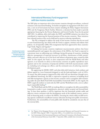 78                                World Economic Situation and Prospects 2007




                                        International Monetary Fund engagement
                                        with low-income countries
                                  The IMF plays an important role in low-income countries through surveillance, technical
                                  assistance and concessional lending. To further strengthen its engagement with these coun-
                                  tries, a new set of instruments has been created, including the Policy Support Instrument
                                  (PSI) and the Exogenous Shock Facility. Moreover, a decision has been made to provide
                                  appropriate financing for the Poverty Reduction and Growth Facility Trust for the period
                                  2007-2011. In addition, debt relief under the HIPC and MDRI initiatives (see above) has
                                  contributed to improving the financial position of low-income countries. These initiatives
                                  have released resources that can be dedicated to poverty-reducing expenditures.
                                          The PSI is designed to address the needs of low-income countries that do not need
                                  or want Fund financing, but which wish the Fund to support, monitor and endorse their
                                  policies. As of September 2006, PSI arrangements had been approved for three countries:
                                  Cape Verde, Nigeria and Uganda.39
                                         In helping low-income countries implement macroeconomic policies that foster
       Assisting low-income       sustainable growth and support the achievement of the MDGs, the Fund is expected to
      countries in effectively    concentrate more on addressing new challenges facing this group of countries, including
        managing expected         effective management of expected increases in aid flows, maintenance of debt sustain-
     increases in aid flows is
                       critical
                                  ability and more effective use of the fiscal and balance-of-payment space created by debt
                                  relief. In this regard, the Fund, in close cooperation with the World Bank and other
                                  agencies, is to intensify its advice to low-income countries on public expenditure man-
                                  agement and on the consistency of projected aid flows with both macroeconomic stabil-
                                  ity, including real exchange-rate effects, and the estimated costs of achieving countries’
                                  development goals.
                                         By supporting the MDRI, HIPC and other debt-relief initiatives, both creditors and
                                  debtors agreed to a new framework designed to end the lend-and-forgive cycle in LDCs.
                                  To ensure that debt prospects improved by debt relief will not deteriorate through exces-
                                  sive additional borrowing, the IMF is expected to expand its assistance in building fiscal
                                  and debt-management capacity in low-income countries and to strengthen debt monitor-
                                  ing under the joint Bank-Fund Debt Sustainability Framework (DSF). In this regard, the
                                  IMFC urged all creditors to work with the IMF and the World Bank with a view to adher-
                                  ing to responsible lending.40
                                         The World Bank and the IMF are making efforts to strenghten the debt-sustainability
                                  framework to make it more comprehensive, practical, widely accepted and forward-look-
                                  ing. To have these qualities, it will be important that the framework include stable and
                                  objective criteria consistent with the development needs of the indebted country, particu-
                                  larly its financing needs, to achieve the MDGs. Focusing the criteria solely on debt-servic-
                                  ing capacity could lead to insufficient resource allocation for long-term public investments.
                                  Furthermore, the sustainability of total public debt should be considered, not just that of
                                  the external debt.




                                   39   See “Report of the Managing Director to the International Monetary and Financial Committee on
                                        the IMF’s Policy Agenda”, IMF, 15 September 2006, p. 10, available from www.imf.org.
                                   40   See Communiqué of the International Monetary and Financial Committee of the Board of Governors
                                        of the International Monetary Fund, IMF, 17 September 2006, available from www.imf.org.
 