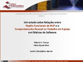 Alberto C. França
accf2@cin.ufpe.br
Fábio Queda Silva
fabio@cin.ufpe.br
Centro de Informática UFPE - Tel +55 81 2126.8430 - Cidade Universitária - 50732-970 - Recife
Um estudo sobre Relações entre
Papéis Funcionais do RUP e o
Comportamento Pessoal no Trabalho em Equipe
em Fábricas de Software
III Workshop Um Olhar Sociotécnico sobre a Engenharia de Software
WOSES
Alberto C. França
Fabio Queda Silva
{accf2, fabio}@cin.ufpe.br
 