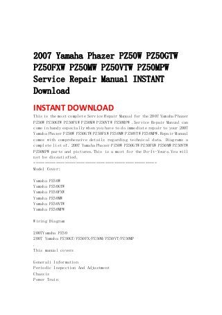  
 
 
2007 Yamaha Phazer PZ50W PZ50GTW
PZ50FXW PZ50MW PZ50VTW PZ50MPW
Service Repair Manual INSTANT
Download
INSTANT DOWNLOAD 
This is the most complete Service Repair Manual for the 2007 Yamaha Phazer
PZ50W PZ50GTW PZ50FXW PZ50MW PZ50VTW PZ50MPW .Service Repair Manual can
come in handy especially when you have to do immediate repair to your 2007
Yamaha Phazer PZ50W PZ50GTW PZ50FXW PZ50MW PZ50VTW PZ50MPW.Repair Manual
comes with comprehensive details regarding technical data. Diagrams a
complete list of. 2007 Yamaha Phazer PZ50W PZ50GTW PZ50FXW PZ50MW PZ50VTW
PZ50MPW parts and pictures.This is a must for the Do-It-Yours.You will
not be dissatisfied.
=======================================================
Model Cover:
Yamaha PZ50W
Yamaha PZ50GTW
Yamaha PZ50FXW
Yamaha PZ50MW
Yamaha PZ50VTW
Yamaha PZ50MPW
Wiring Diagram
2007Yamaha PZ50
2007 Yamaha PZ50GT/PZ50FX/PZ50M/PZ50VT/PZ50MP
.
This manual covers
Generali Information
Periodic Inspection And Adjustment
Chassis
Power Train
 