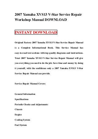 2007 Yamaha XVS13 V-Star Service Repair
Workshop Manual DOWNLOAD


INSTANT DOWNLOAD

Original Factory 2007 Yamaha XVS13 V-Star Service Repair Manual

is a Complete Informational Book. This Service Manual has

easy-to-read text sections with top quality diagrams and instructions.

Trust 2007 Yamaha XVS13 V-Star Service Repair Manual will give

you everything you need to do the job. Save time and money by doing

it yourself, with the confidence only a 2007 Yamaha XVS13 V-Star

Service Repair Manual can provide.



Service Repair Manual Covers:



General Information

Specifications

Periodic Checks and Adjustments

Chassis

Engine

Cooling System

Fuel System
 