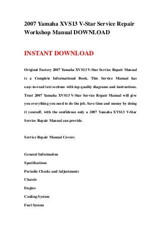 2007 Yamaha XVS13 V-Star Service Repair
Workshop Manual DOWNLOAD
INSTANT DOWNLOAD
Original Factory 2007 Yamaha XVS13 V-Star Service Repair Manual
is a Complete Informational Book. This Service Manual has
easy-to-read text sections with top quality diagrams and instructions.
Trust 2007 Yamaha XVS13 V-Star Service Repair Manual will give
you everything you need to do the job. Save time and money by doing
it yourself, with the confidence only a 2007 Yamaha XVS13 V-Star
Service Repair Manual can provide.
Service Repair Manual Covers:
General Information
Specifications
Periodic Checks and Adjustments
Chassis
Engine
Cooling System
Fuel System
 