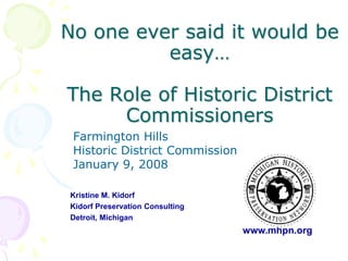 No one ever said it would be
          easy…

The Role of Historic District
     Commissioners
 Farmington Hills
 Historic District Commission
 January 9, 2008

Kristine M. Kidorf
Kidorf Preservation Consulting
Detroit, Michigan
                                 www.mhpn.org