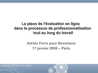 La place de l'évaluation en ligne
               dans le processus de professionnalisation
                          tout au long du travail

                               Adrien Ferro pour Novantura
                                 17 janvier 2008 – Paris



Novantura - http://www.novantura.com



                                                     Novantura - http://www.novantura.com