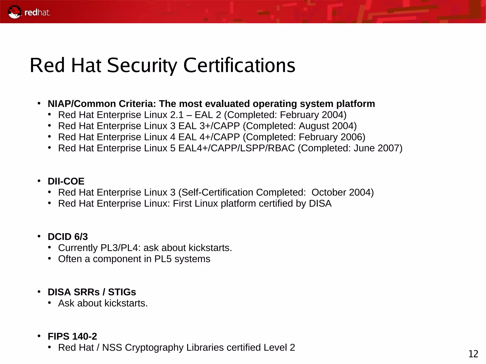 12
Red Hat Security Certifications
●
NIAP/Common Criteria: The most evaluated operating system platform
●
Red Hat Enterprise Linux 2.1 – EAL 2 (Completed: February 2004)
●
Red Hat Enterprise Linux 3 EAL 3+/CAPP (Completed: August 2004)
●
Red Hat Enterprise Linux 4 EAL 4+/CAPP (Completed: February 2006)
●
Red Hat Enterprise Linux 5 EAL4+/CAPP/LSPP/RBAC (Completed: June 2007)
●
DII-COE
●
Red Hat Enterprise Linux 3 (Self-Certification Completed: October 2004)
●
Red Hat Enterprise Linux: First Linux platform certified by DISA
●
DCID 6/3
●
Currently PL3/PL4: ask about kickstarts.
●
Often a component in PL5 systems
●
DISA SRRs / STIGs
●
Ask about kickstarts.
●
FIPS 140-2
●
Red Hat / NSS Cryptography Libraries certified Level 2
 