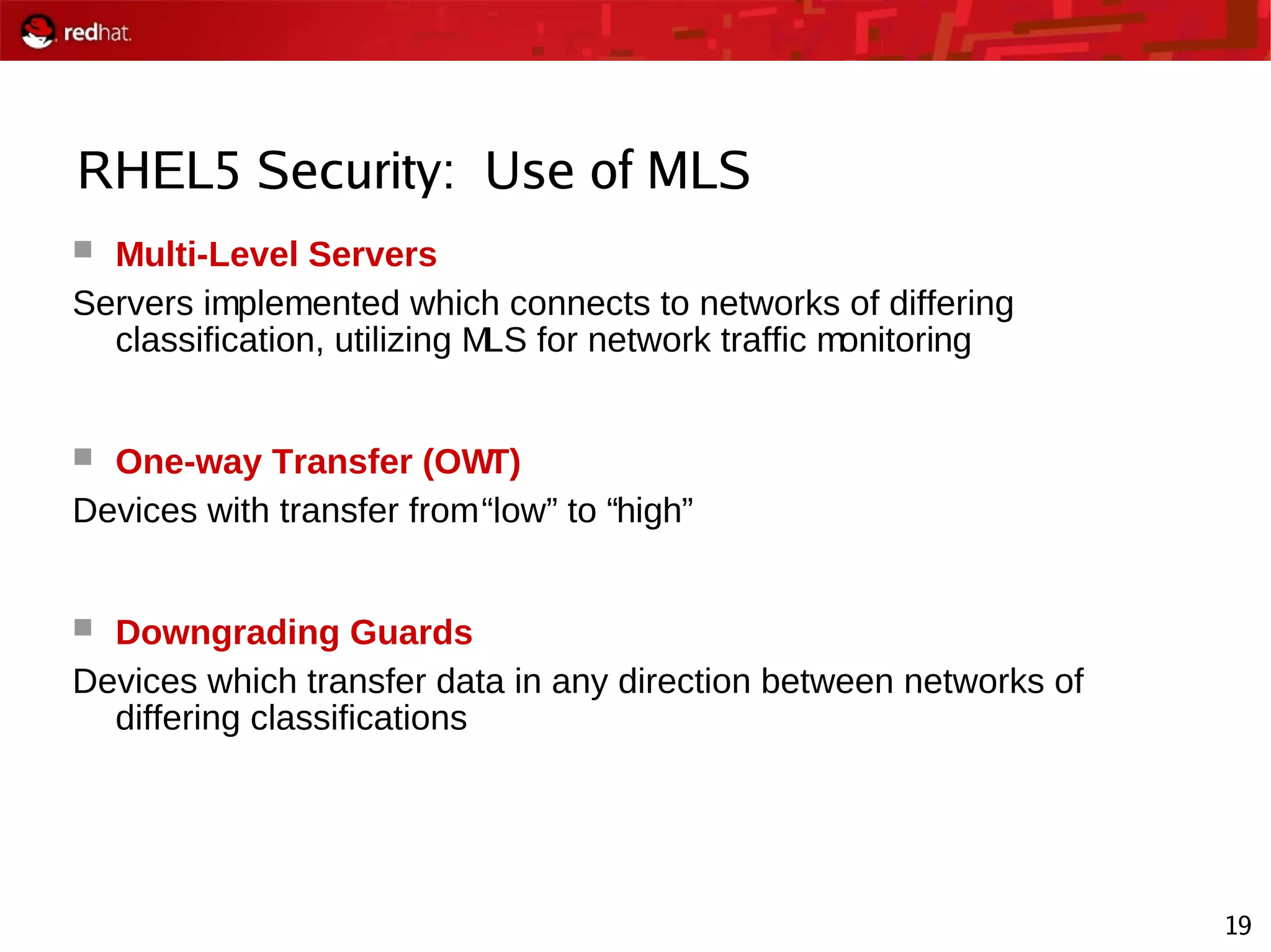 19
RHEL5 Security: Use of MLS
 Multi-Level Servers
Servers implemented which connects to networks of differing
classification, utilizing MLS for network traffic monitoring
 One-way Transfer (OWT)
Devices with transfer from“low” to “high”
 Downgrading Guards
Devices which transfer data in any direction between networks of
differing classifications
 