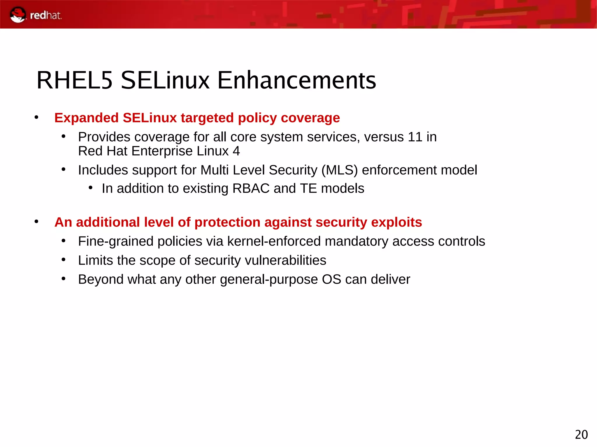 20
RHEL5 SELinux Enhancements
●
Expanded SELinux targeted policy coverage
●
Provides coverage for all core system services, versus 11 in
Red Hat Enterprise Linux 4
●
Includes support for Multi Level Security (MLS) enforcement model
●
In addition to existing RBAC and TE models
●
An additional level of protection against security exploits
●
Fine-grained policies via kernel-enforced mandatory access controls
●
Limits the scope of security vulnerabilities
●
Beyond what any other general-purpose OS can deliver
 