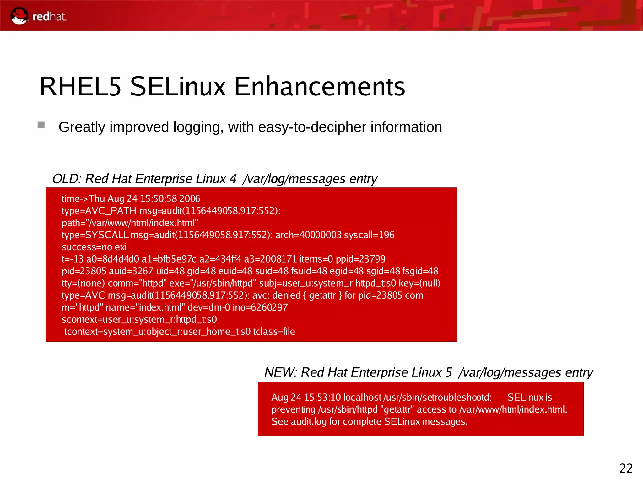 22
RHEL5 SELinux Enhancements
 Greatly improved logging, with easy-to-decipher information
time->Thu Aug 24 15:50:58 2006
type=AVC_PATH msg=audit(1156449058.917:552):
path="/var/www/html/index.html"
type=SYSCALL msg=audit(1156449058.917:552): arch=40000003 syscall=196
success=no exi
t=-13 a0=8d4d4d0 a1=bfb5e97c a2=434ff4 a3=2008171 items=0 ppid=23799
pid=23805 auid=3267 uid=48 gid=48 euid=48 suid=48 fsuid=48 egid=48 sgid=48 fsgid=48
tty=(none) comm="httpd" exe="/usr/sbin/httpd" subj=user_u:system_r:httpd_t:s0 key=(null)
type=AVC msg=audit(1156449058.917:552): avc: denied { getattr } for pid=23805 com
m="httpd" name="index.html" dev=dm-0 ino=6260297
scontext=user_u:system_r:httpd_t:s0
tcontext=system_u:object_r:user_home_t:s0 tclass=file
Aug 24 15:53:10 localhost /usr/sbin/setroubleshootd: SELinux is
preventing /usr/sbin/httpd "getattr" access to /var/www/html/index.html.
See audit.log for complete SELinux messages.
OLD: Red Hat Enterprise Linux 4 /var/log/messages entry
NEW: Red Hat Enterprise Linux 5 /var/log/messages entry
 