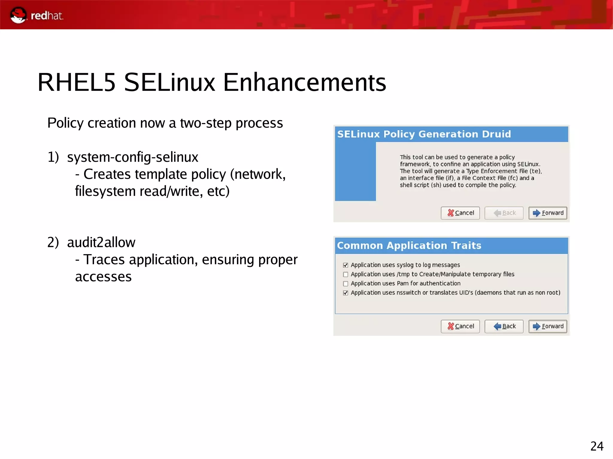 24
RHEL5 SELinux Enhancements
Policy creation now a two-step process
1) system-config-selinux
- Creates template policy (network,
filesystem read/write, etc)
2) audit2allow
- Traces application, ensuring proper
accesses
 