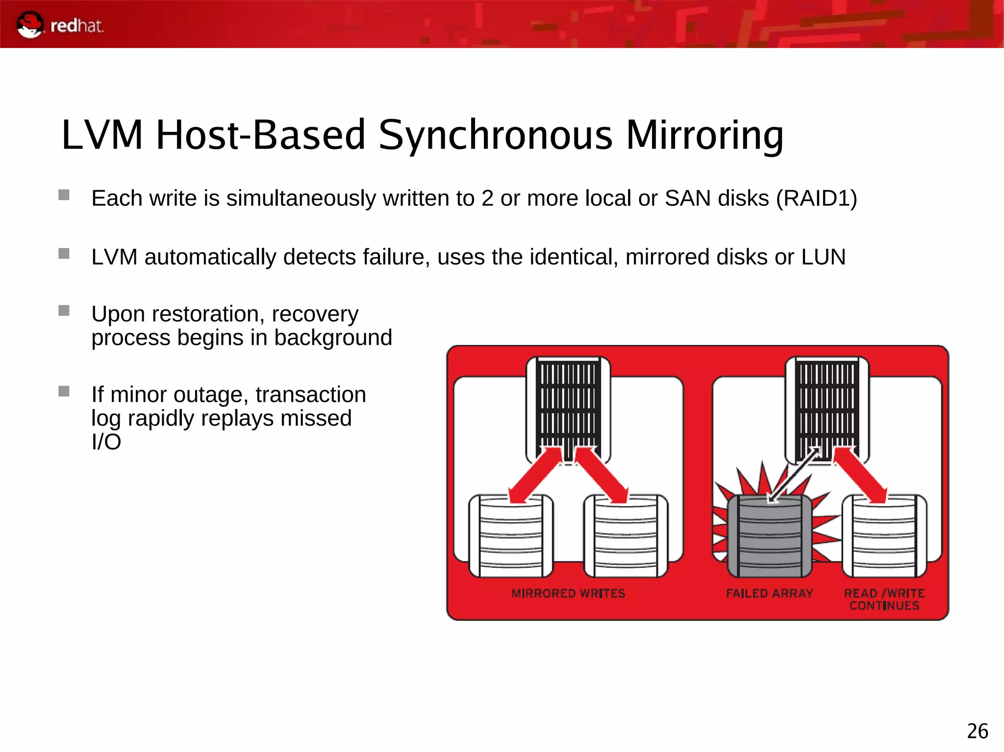 26
LVM Host-Based Synchronous Mirroring
 Each write is simultaneously written to 2 or more local or SAN disks (RAID1)
 LVM automatically detects failure, uses the identical, mirrored disks or LUN
 Upon restoration, recovery
process begins in background
 If minor outage, transaction
log rapidly replays missed
I/O
 