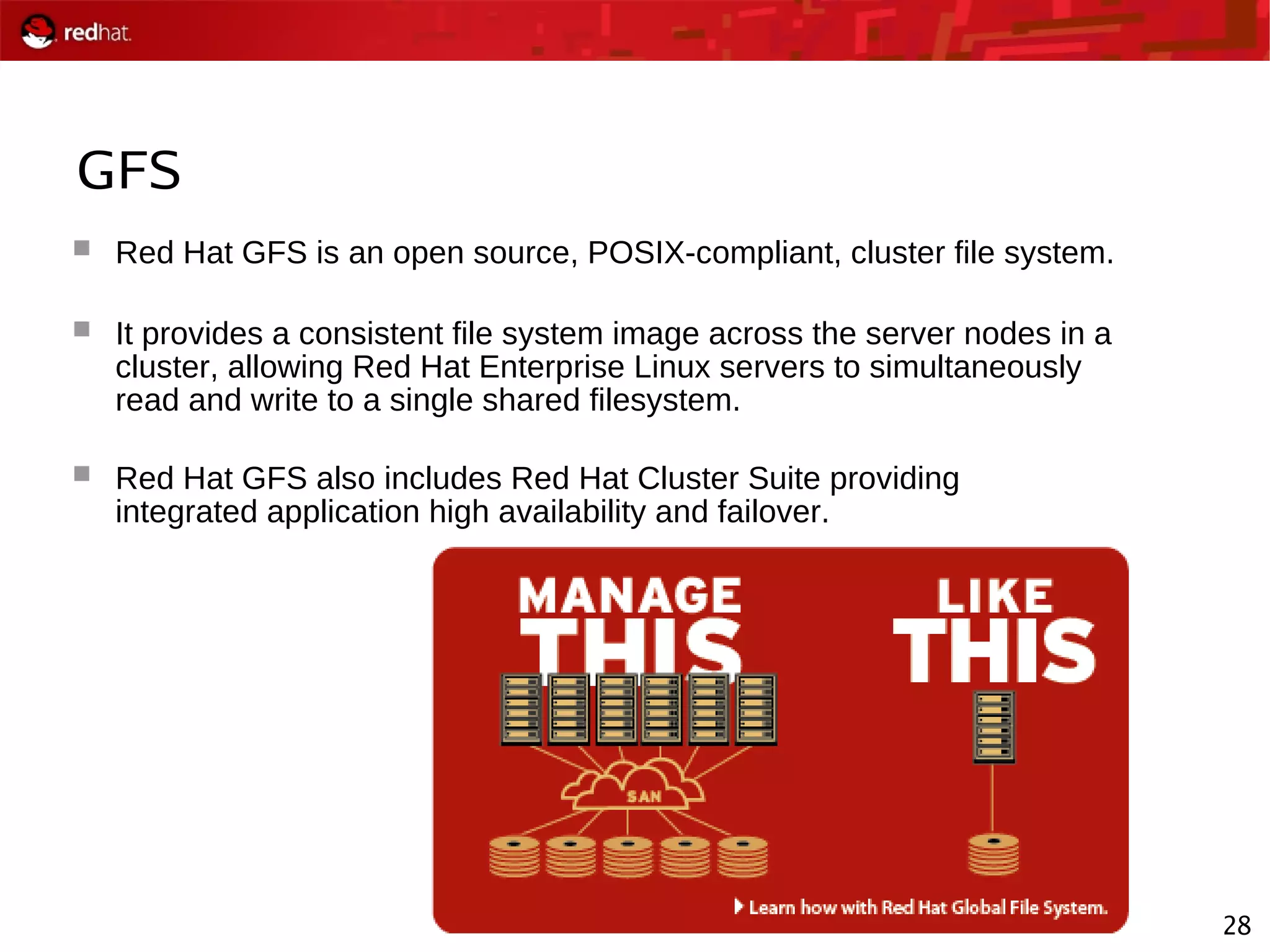 28
GFS
 Red Hat GFS is an open source, POSIX-compliant, cluster file system.
 It provides a consistent file system image across the server nodes in a
cluster, allowing Red Hat Enterprise Linux servers to simultaneously
read and write to a single shared filesystem.
 Red Hat GFS also includes Red Hat Cluster Suite providing
integrated application high availability and failover.
 