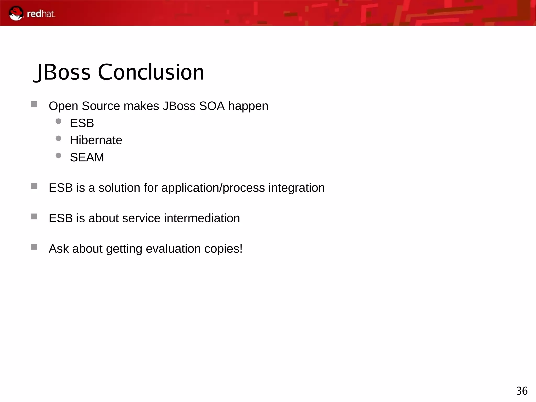36
JBoss Conclusion
 Open Source makes JBoss SOA happen
 ESB
 Hibernate
 SEAM
 ESB is a solution for application/process integration
 ESB is about service intermediation
 Ask about getting evaluation copies!
 