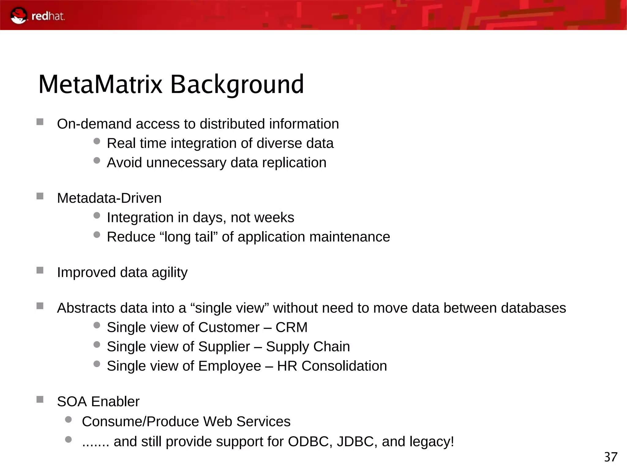 37
MetaMatrix Background
 On-demand access to distributed information
 Real time integration of diverse data
 Avoid unnecessary data replication
 Metadata-Driven
 Integration in days, not weeks
 Reduce “long tail” of application maintenance
 Improved data agility
 Abstracts data into a “single view” without need to move data between databases
 Single view of Customer – CRM
 Single view of Supplier – Supply Chain
 Single view of Employee – HR Consolidation
 SOA Enabler
 Consume/Produce Web Services
 ....... and still provide support for ODBC, JDBC, and legacy!
 