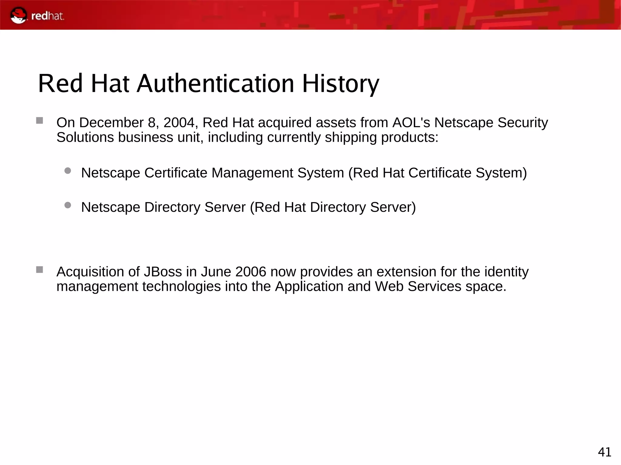 41
Red Hat Authentication History
 On December 8, 2004, Red Hat acquired assets from AOL's Netscape Security
Solutions business unit, including currently shipping products:
 Netscape Certificate Management System (Red Hat Certificate System)
 Netscape Directory Server (Red Hat Directory Server)
 Acquisition of JBoss in June 2006 now provides an extension for the identity
management technologies into the Application and Web Services space.
 