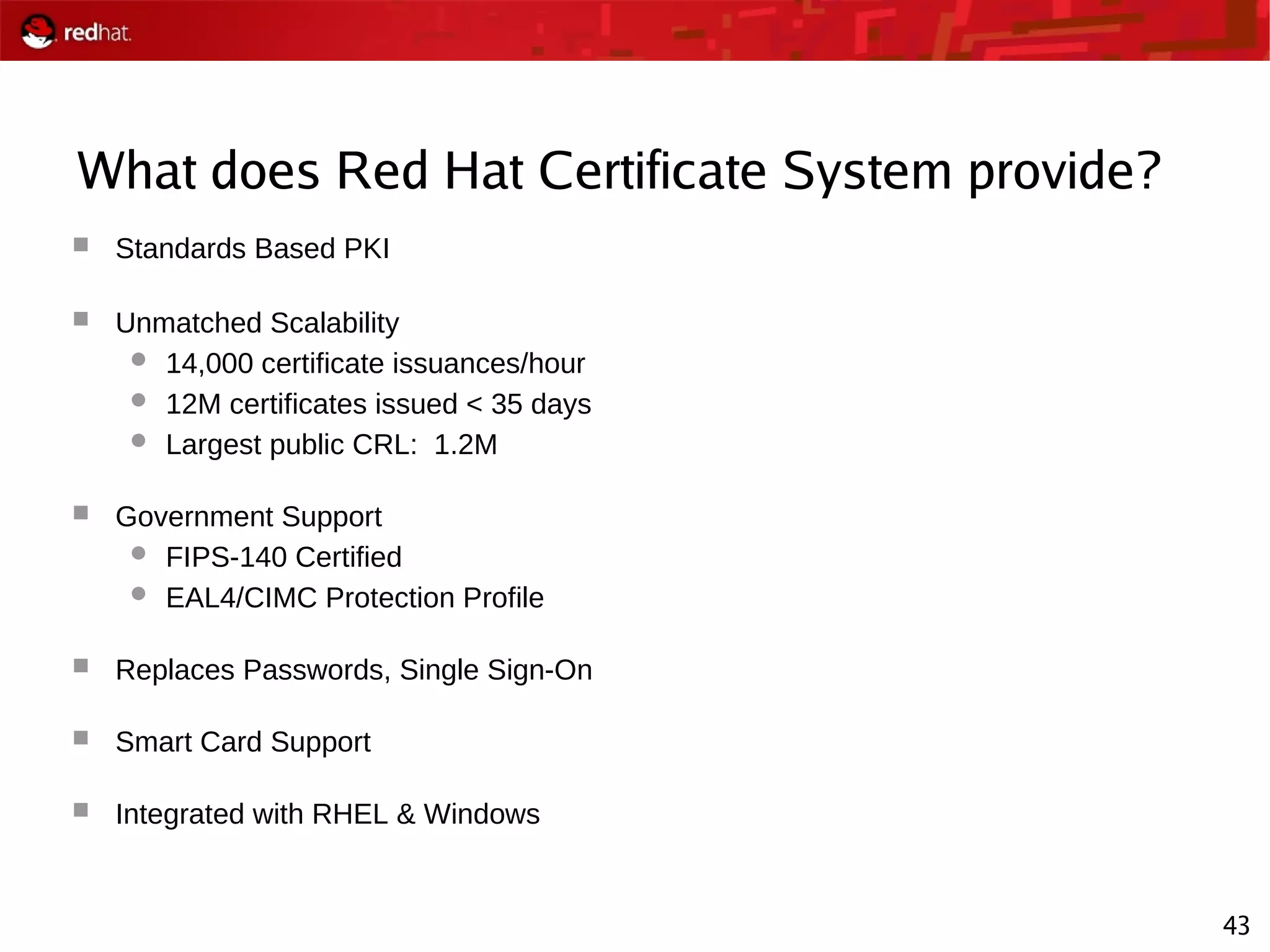 43
What does Red Hat Certificate System provide?
 Standards Based PKI
 Unmatched Scalability
 14,000 certificate issuances/hour
 12M certificates issued < 35 days
 Largest public CRL: 1.2M
 Government Support
 FIPS-140 Certified
 EAL4/CIMC Protection Profile
 Replaces Passwords, Single Sign-On
 Smart Card Support
 Integrated with RHEL & Windows
 