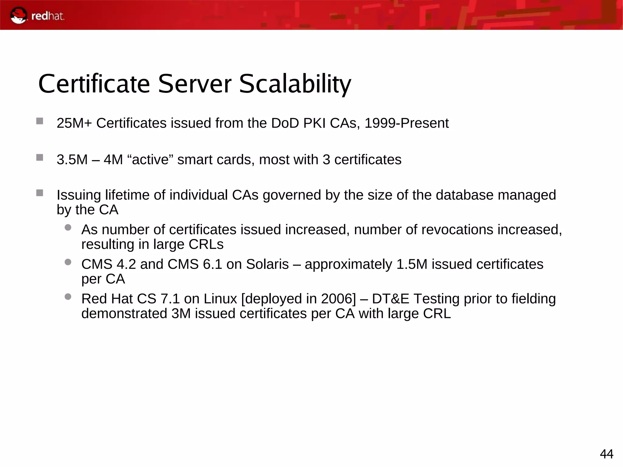 44
Certificate Server Scalability
 25M+ Certificates issued from the DoD PKI CAs, 1999-Present
 3.5M – 4M “active” smart cards, most with 3 certificates
 Issuing lifetime of individual CAs governed by the size of the database managed
by the CA
 As number of certificates issued increased, number of revocations increased,
resulting in large CRLs
 CMS 4.2 and CMS 6.1 on Solaris – approximately 1.5M issued certificates
per CA
 Red Hat CS 7.1 on Linux [deployed in 2006] – DT&E Testing prior to fielding
demonstrated 3M issued certificates per CA with large CRL
 