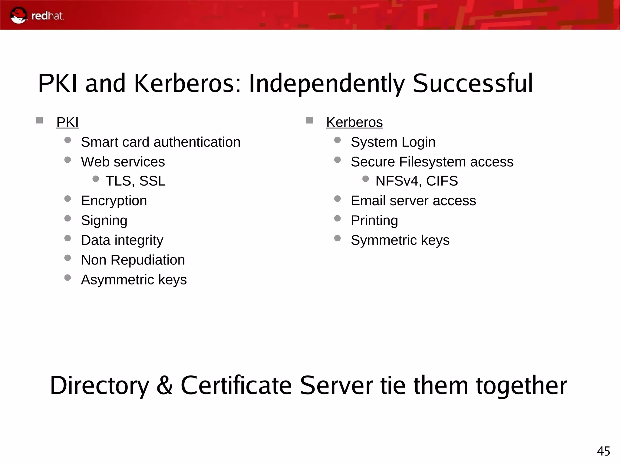 45
PKI and Kerberos: Independently Successful
 PKI
 Smart card authentication
 Web services
 TLS, SSL
 Encryption
 Signing
 Data integrity
 Non Repudiation
 Asymmetric keys
 Kerberos
 System Login
 Secure Filesystem access
 NFSv4, CIFS
 Email server access
 Printing
 Symmetric keys
Directory & Certificate Server tie them together
 