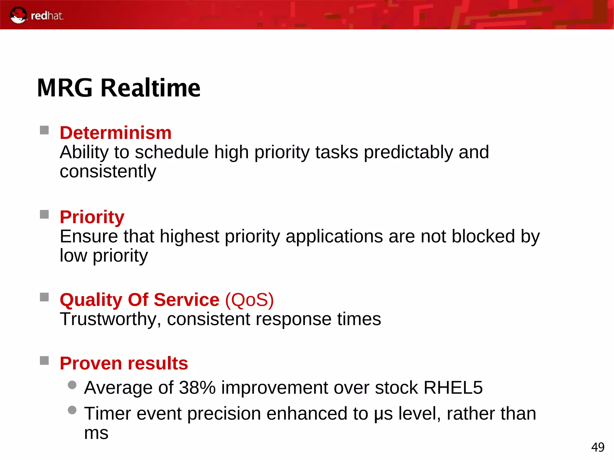 49
MRG Realtime
 Determinism
Ability to schedule high priority tasks predictably and
consistently
 Priority
Ensure that highest priority applications are not blocked by
low priority
 Quality Of Service (QoS)
Trustworthy, consistent response times
 Proven results
 Average of 38% improvement over stock RHEL5
 Timer event precision enhanced to μ s level, rather than
ms
 