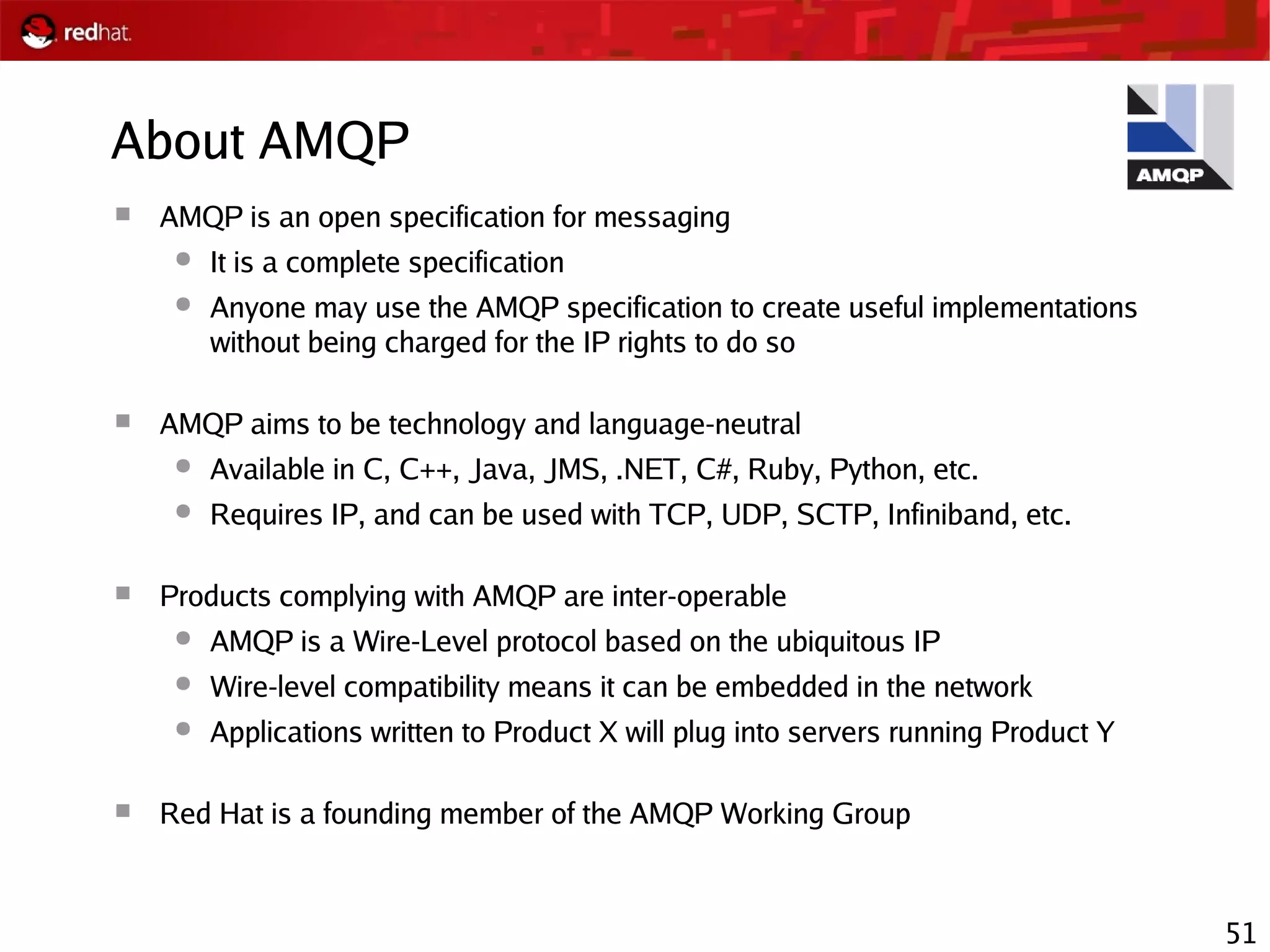 51
About AMQP
 AMQP is an open specification for messaging
● It is a complete specification
● Anyone may use the AMQP specification to create useful implementations
without being charged for the IP rights to do so
 AMQP aims to be technology and language-neutral
● Available in C, C++, Java, JMS, .NET, C#, Ruby, Python, etc.
● Requires IP, and can be used with TCP, UDP, SCTP, Infiniband, etc.
 Products complying with AMQP are inter-operable
● AMQP is a Wire-Level protocol based on the ubiquitous IP
● Wire-level compatibility means it can be embedded in the network
● Applications written to Product X will plug into servers running Product Y
 Red Hat is a founding member of the AMQP Working Group
 