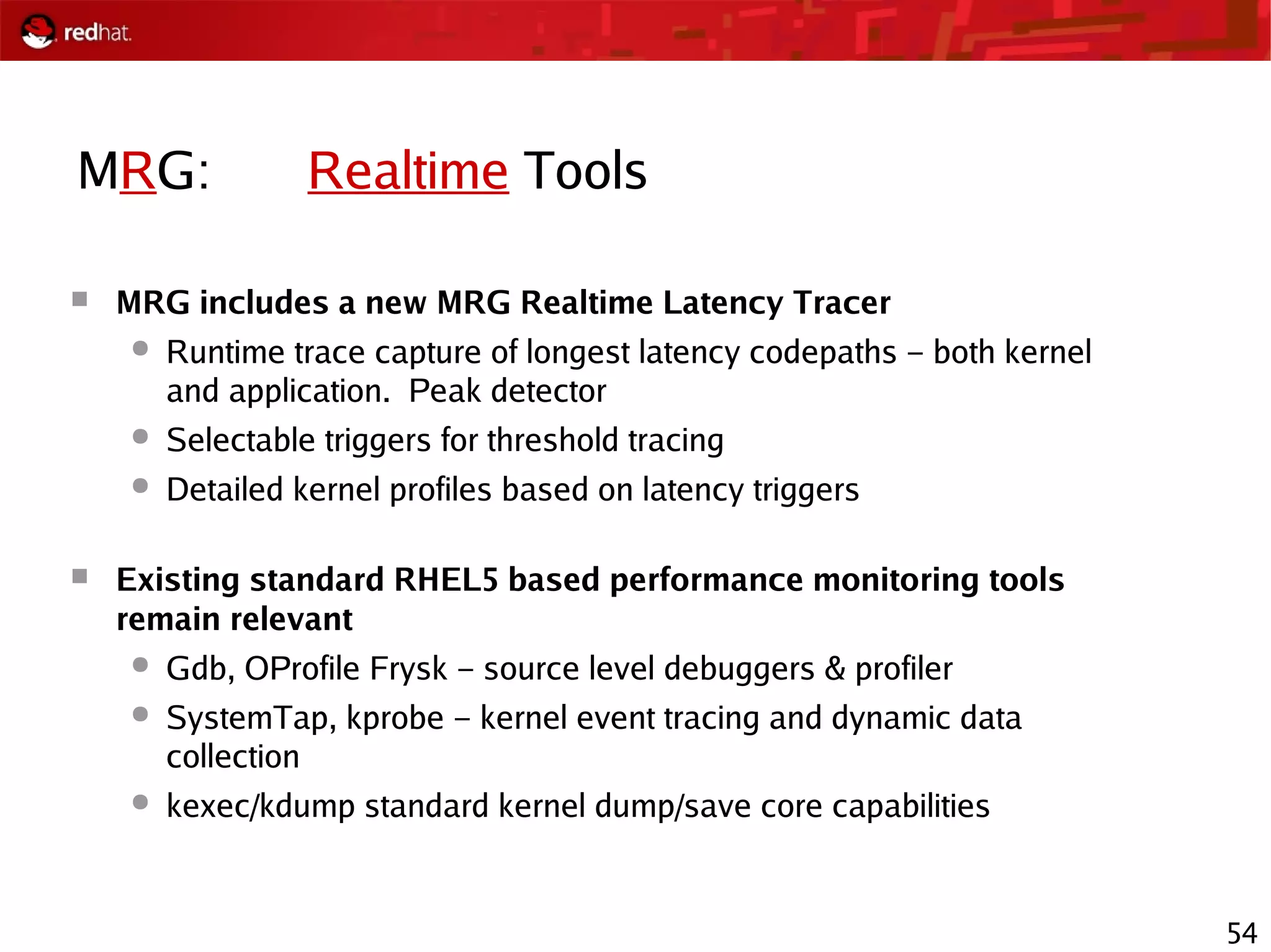 54
MRG: Realtime Tools
 MRG includes a new MRG Realtime Latency Tracer
● Runtime trace capture of longest latency codepaths – both kernel
and application. Peak detector
● Selectable triggers for threshold tracing
● Detailed kernel profiles based on latency triggers
 Existing standard RHEL5 based performance monitoring tools
remain relevant
● Gdb, OProfile Frysk – source level debuggers & profiler
● SystemTap, kprobe – kernel event tracing and dynamic data
collection
● kexec/kdump standard kernel dump/save core capabilities
 