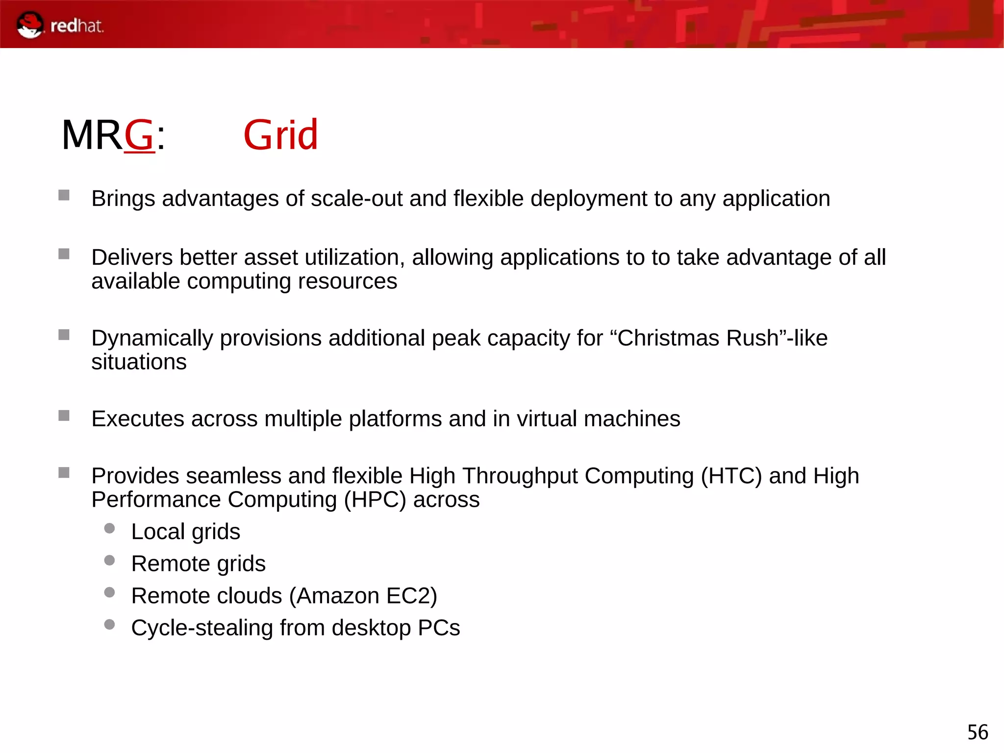 56
MRG: Grid
 Brings advantages of scale-out and flexible deployment to any application
 Delivers better asset utilization, allowing applications to to take advantage of all
available computing resources
 Dynamically provisions additional peak capacity for “Christmas Rush”-like
situations
 Executes across multiple platforms and in virtual machines
 Provides seamless and flexible High Throughput Computing (HTC) and High
Performance Computing (HPC) across
 Local grids
 Remote grids
 Remote clouds (Amazon EC2)
 Cycle-stealing from desktop PCs
 