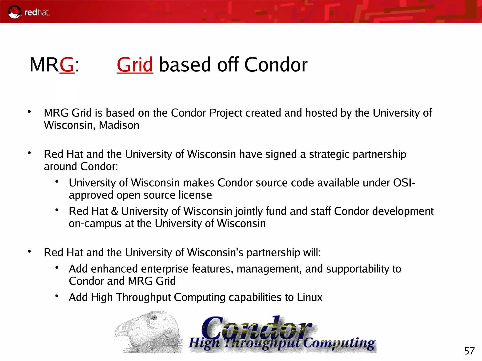 57
MRG: Grid based off Condor

MRG Grid is based on the Condor Project created and hosted by the University of
Wisconsin, Madison

Red Hat and the University of Wisconsin have signed a strategic partnership
around Condor:

University of Wisconsin makes Condor source code available under OSI-
approved open source license

Red Hat & University of Wisconsin jointly fund and staff Condor development
on-campus at the University of Wisconsin

Red Hat and the University of Wisconsin's partnership will:

Add enhanced enterprise features, management, and supportability to
Condor and MRG Grid

Add High Throughput Computing capabilities to Linux
 