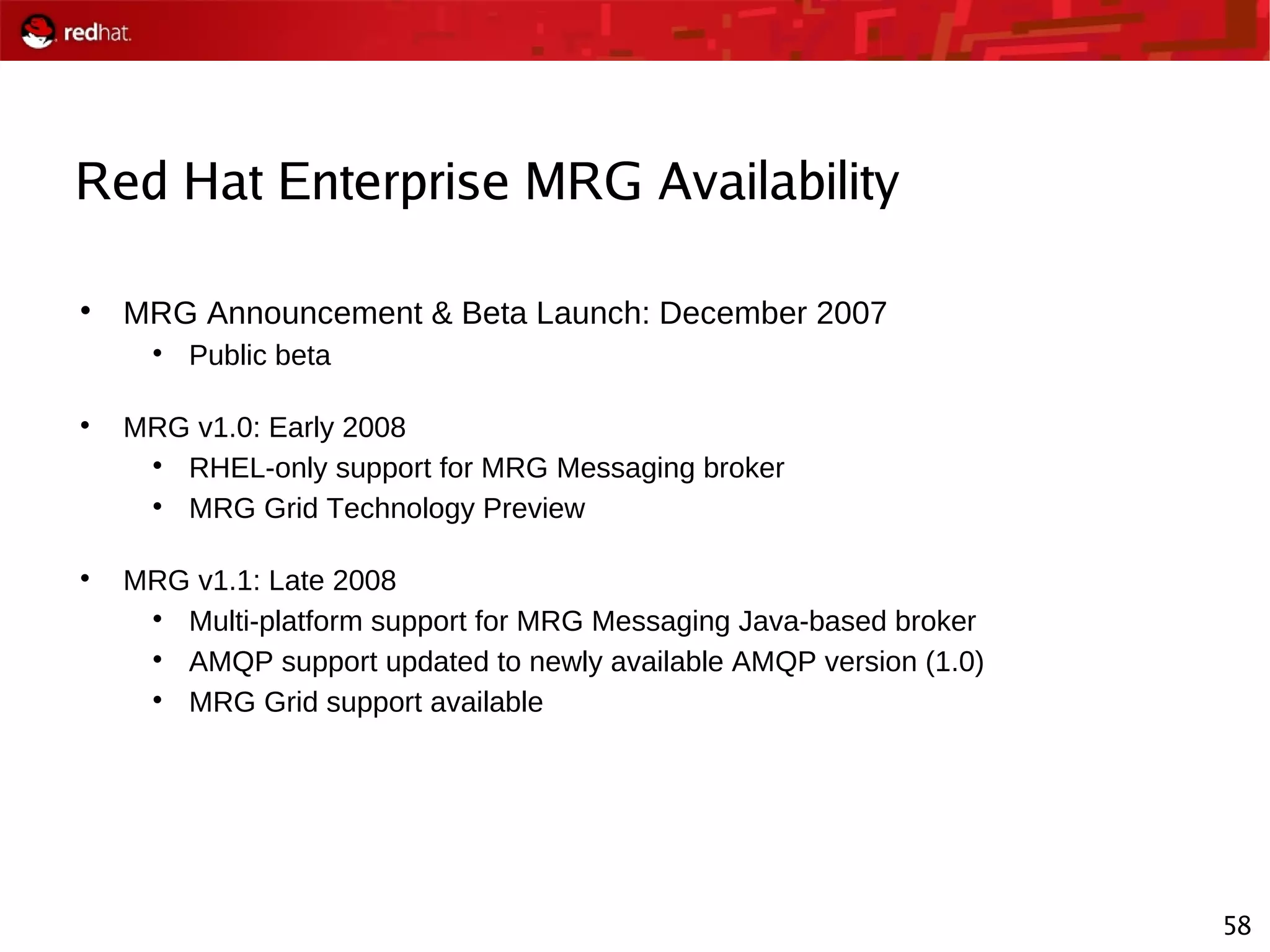 58
Red Hat Enterprise MRG Availability

MRG Announcement & Beta Launch: December 2007

Public beta

MRG v1.0: Early 2008

RHEL-only support for MRG Messaging broker

MRG Grid Technology Preview

MRG v1.1: Late 2008

Multi-platform support for MRG Messaging Java-based broker

AMQP support updated to newly available AMQP version (1.0)

MRG Grid support available
 