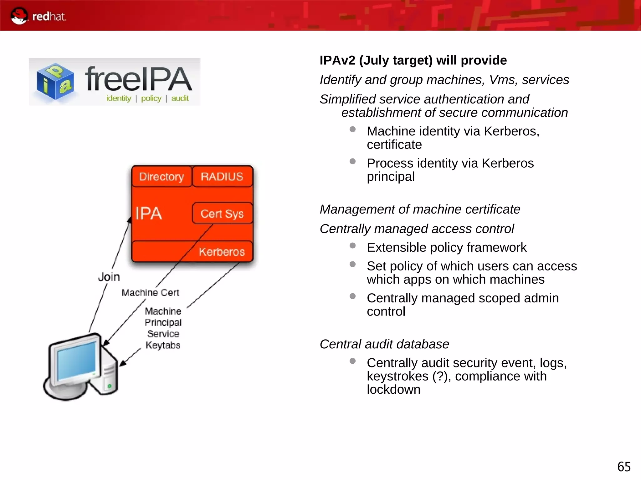 65
IPAv2 (July target) will provide
Identify and group machines, Vms, services
Simplified service authentication and
establishment of secure communication
 Machine identity via Kerberos,
certificate
 Process identity via Kerberos
principal
Management of machine certificate
Centrally managed access control
 Extensible policy framework
 Set policy of which users can access
which apps on which machines
 Centrally managed scoped admin
control
Central audit database
 Centrally audit security event, logs,
keystrokes (?), compliance with
lockdown
 
