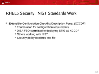 14
RHEL5 Security: NIST Standards Work
 Extensible Configuration Checklist Description Format (XCCDF)
Enumeration for configuration requirements
DISA FSO committed to deploying STIG as XCCDF
Others working with NIST
Security policy becomes one file
 