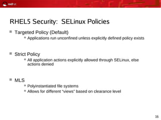 16
RHEL5 Security: SELinux Policies
 Targeted Policy (Default)
Applications run unconfined unless explicitly defined policy exists
 Strict Policy
All application actions explicitly allowed through SELinux, else
actions denied
 MLS
Polyinstantiated file systems
Allows for different “views” based on clearance level
 