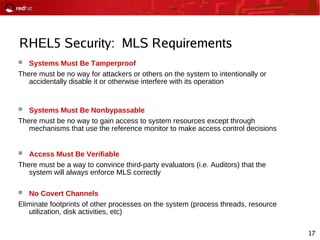 17
RHEL5 Security: MLS Requirements
 Systems Must Be Tamperproof
There must be no way for attackers or others on the system to intentionally or
accidentally disable it or otherwise interfere with its operation
 Systems Must Be Nonbypassable
There must be no way to gain access to system resources except through
mechanisms that use the reference monitor to make access control decisions
 Access Must Be Verifiable
There must be a way to convince third-party evaluators (i.e. Auditors) that the
system will always enforce MLS correctly
 No Covert Channels
Eliminate footprints of other processes on the system (process threads, resource
utilization, disk activities, etc)
 