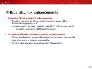20
RHEL5 SELinux Enhancements
●
Expanded SELinux targeted policy coverage
●
Provides coverage for all core system services, versus 11 in
Red Hat Enterprise Linux 4
●
Includes support for Multi Level Security (MLS) enforcement model
●
In addition to existing RBAC and TE models
●
An additional level of protection against security exploits
●
Fine-grained policies via kernel-enforced mandatory access controls
●
Limits the scope of security vulnerabilities
●
Beyond what any other general-purpose OS can deliver
 