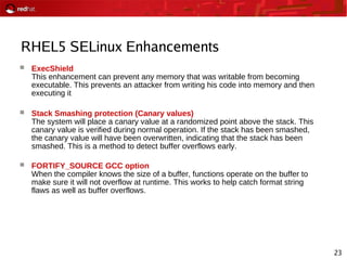 23
RHEL5 SELinux Enhancements
 ExecShield
This enhancement can prevent any memory that was writable from becoming
executable. This prevents an attacker from writing his code into memory and then
executing it
 Stack Smashing protection (Canary values)
The system will place a canary value at a randomized point above the stack. This
canary value is verified during normal operation. If the stack has been smashed,
the canary value will have been overwritten, indicating that the stack has been
smashed. This is a method to detect buffer overflows early.
 FORTIFY_SOURCE GCC option
When the compiler knows the size of a buffer, functions operate on the buffer to
make sure it will not overflow at runtime. This works to help catch format string
flaws as well as buffer overflows.
 